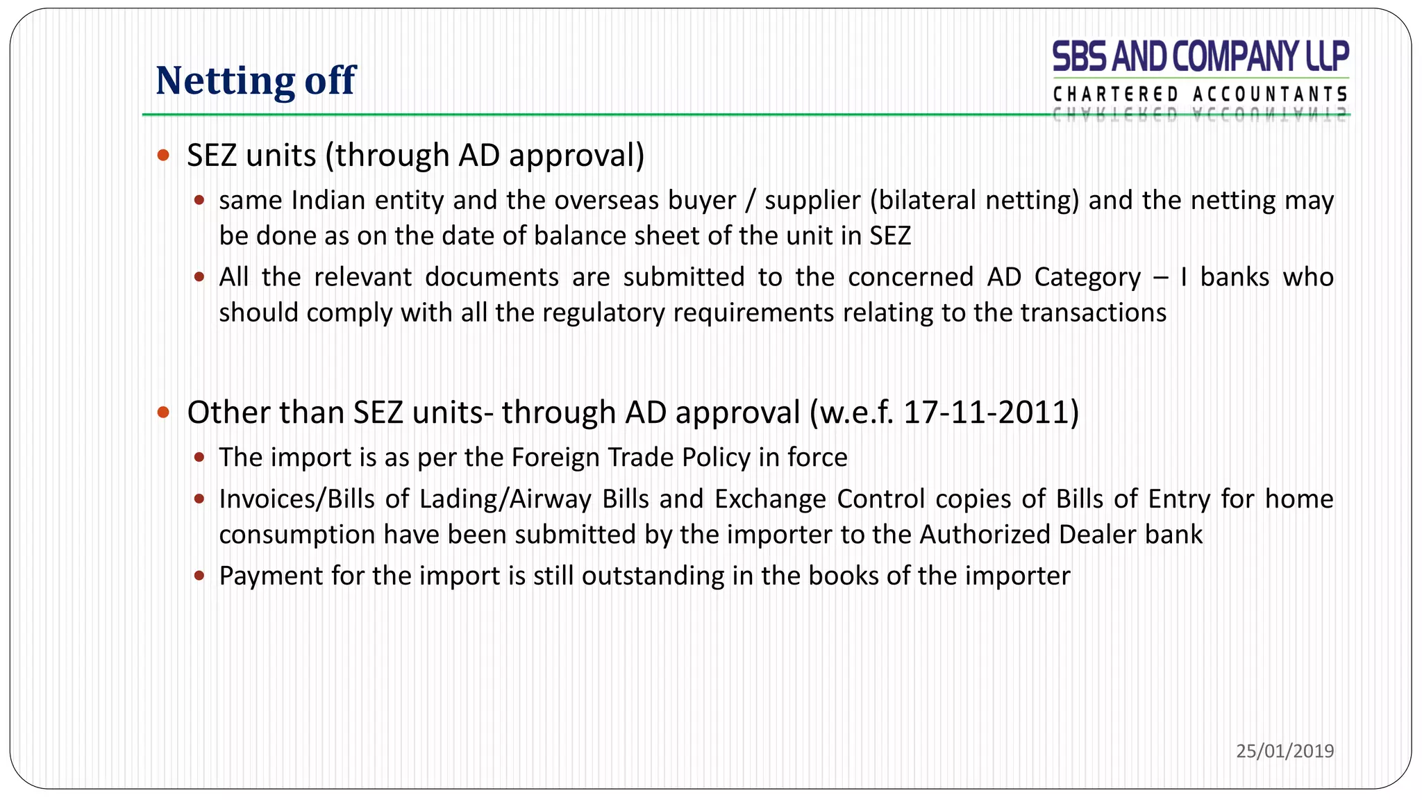 Netting off
 SEZ units (through AD approval)
 same Indian entity and the overseas buyer / supplier (bilateral netting) and the netting may
be done as on the date of balance sheet of the unit in SEZ
 All the relevant documents are submitted to the concerned AD Category – I banks who
should comply with all the regulatory requirements relating to the transactions
 Other than SEZ units- through AD approval (w.e.f. 17-11-2011)
 The import is as per the Foreign Trade Policy in force
 Invoices/Bills of Lading/Airway Bills and Exchange Control copies of Bills of Entry for home
consumption have been submitted by the importer to the Authorized Dealer bank
 Payment for the import is still outstanding in the books of the importer
25/01/2019
 