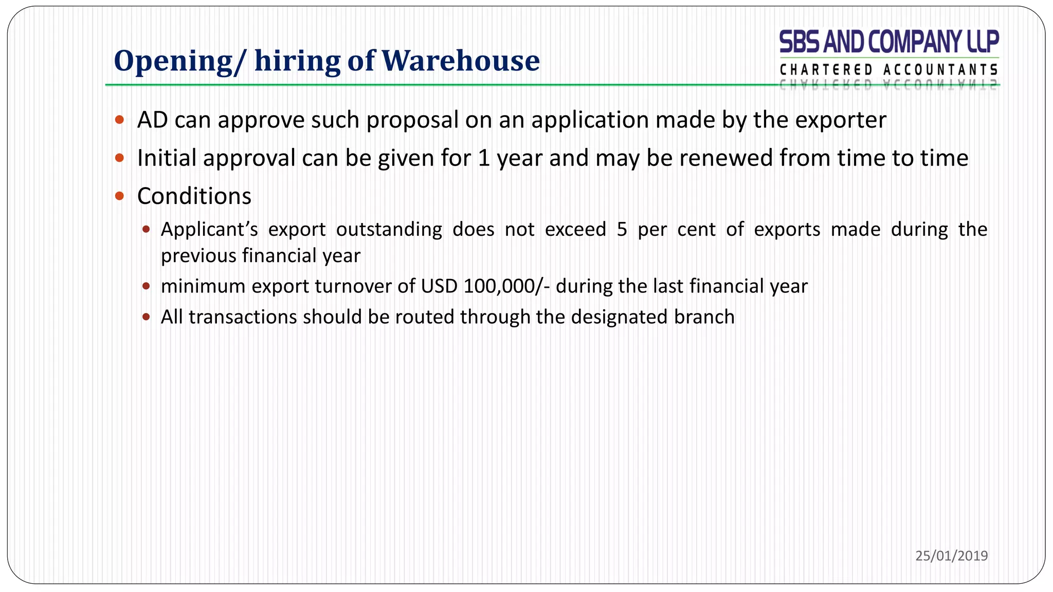 Opening/ hiring of Warehouse
 AD can approve such proposal on an application made by the exporter
 Initial approval can be given for 1 year and may be renewed from time to time
 Conditions
 Applicant’s export outstanding does not exceed 5 per cent of exports made during the
previous financial year
 minimum export turnover of USD 100,000/- during the last financial year
 All transactions should be routed through the designated branch
25/01/2019
 
