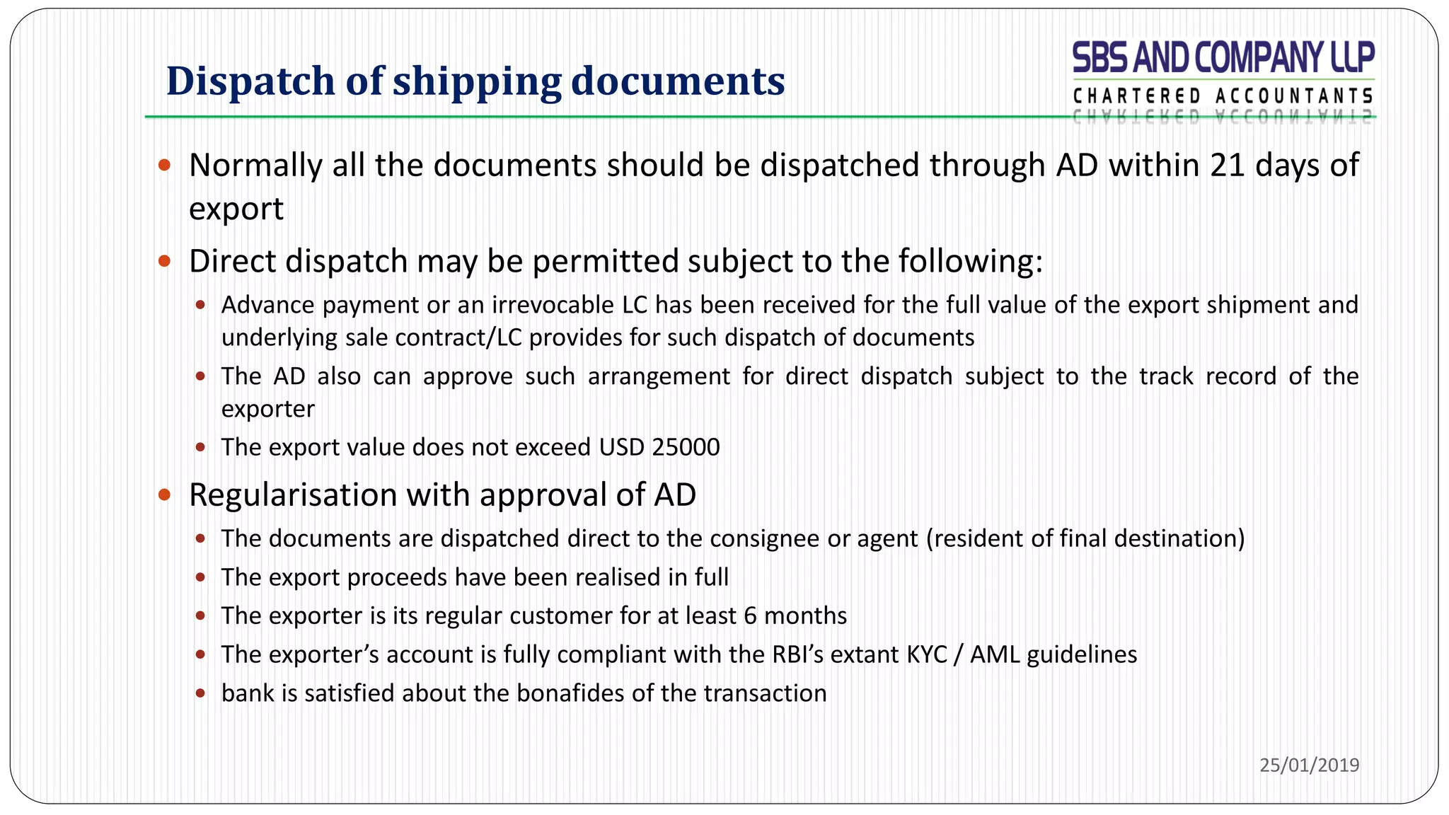 Dispatch of shipping documents
 Normally all the documents should be dispatched through AD within 21 days of
export
 Direct dispatch may be permitted subject to the following:
 Advance payment or an irrevocable LC has been received for the full value of the export shipment and
underlying sale contract/LC provides for such dispatch of documents
 The AD also can approve such arrangement for direct dispatch subject to the track record of the
exporter
 The export value does not exceed USD 25000
 Regularisation with approval of AD
 The documents are dispatched direct to the consignee or agent (resident of final destination)
 The export proceeds have been realised in full
 The exporter is its regular customer for at least 6 months
 The exporter’s account is fully compliant with the RBI’s extant KYC / AML guidelines
 bank is satisfied about the bonafides of the transaction
25/01/2019
 