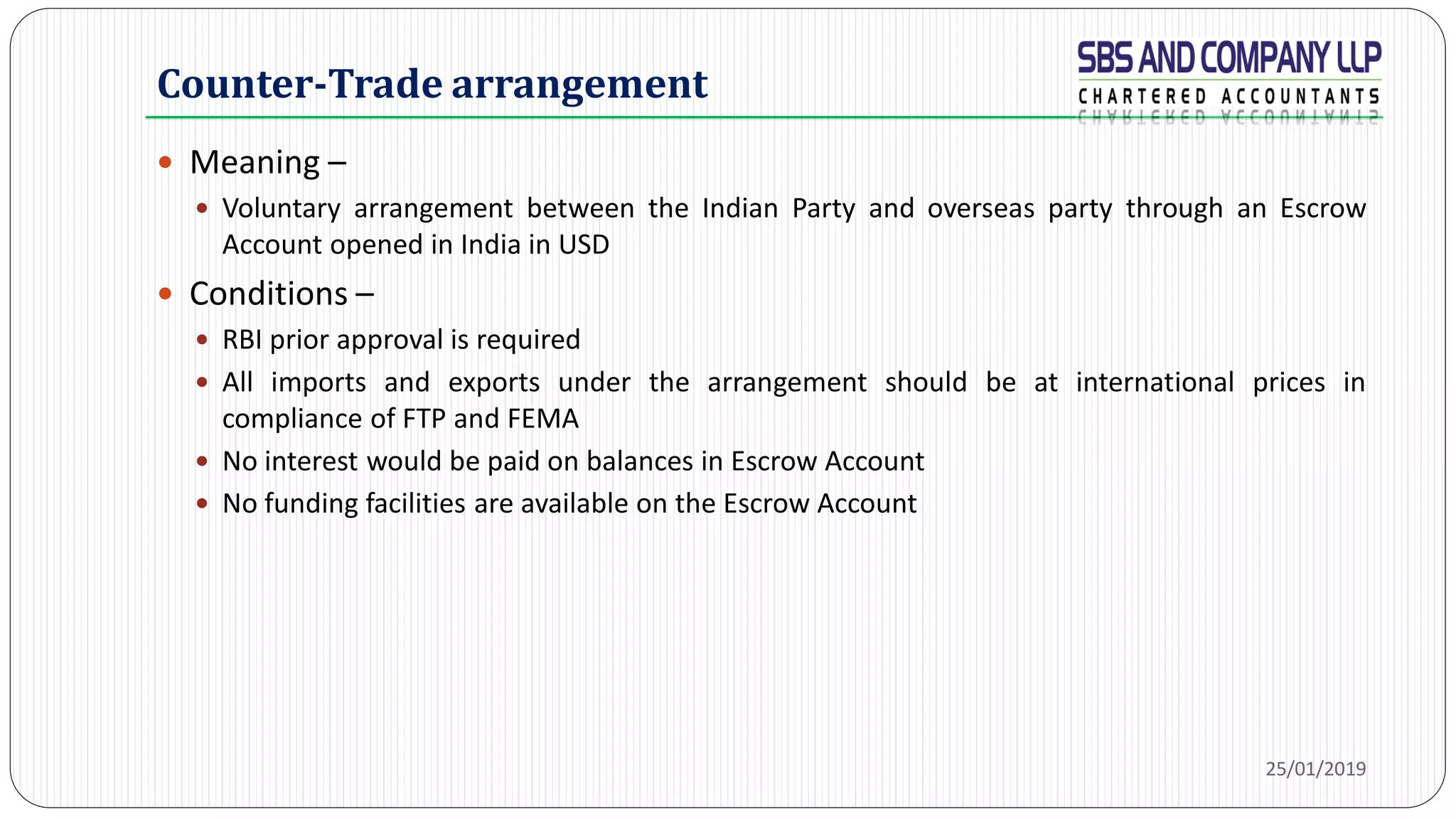 Counter-Trade arrangement
 Meaning –
 Voluntary arrangement between the Indian Party and overseas party through an Escrow
Account opened in India in USD
 Conditions –
 RBI prior approval is required
 All imports and exports under the arrangement should be at international prices in
compliance of FTP and FEMA
 No interest would be paid on balances in Escrow Account
 No funding facilities are available on the Escrow Account
25/01/2019
 
