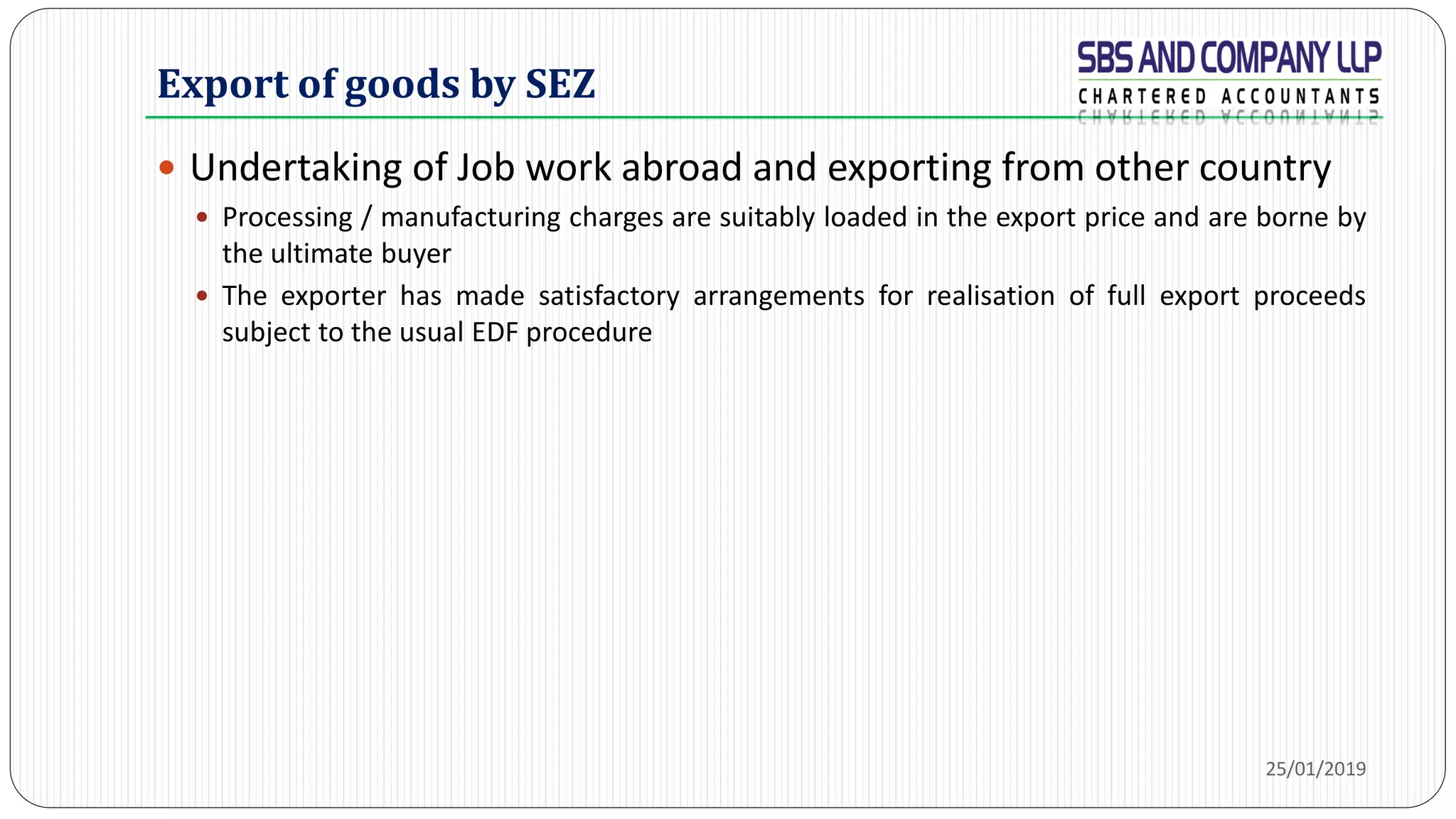 Export of goods by SEZ
 Undertaking of Job work abroad and exporting from other country
 Processing / manufacturing charges are suitably loaded in the export price and are borne by
the ultimate buyer
 The exporter has made satisfactory arrangements for realisation of full export proceeds
subject to the usual EDF procedure
25/01/2019
 