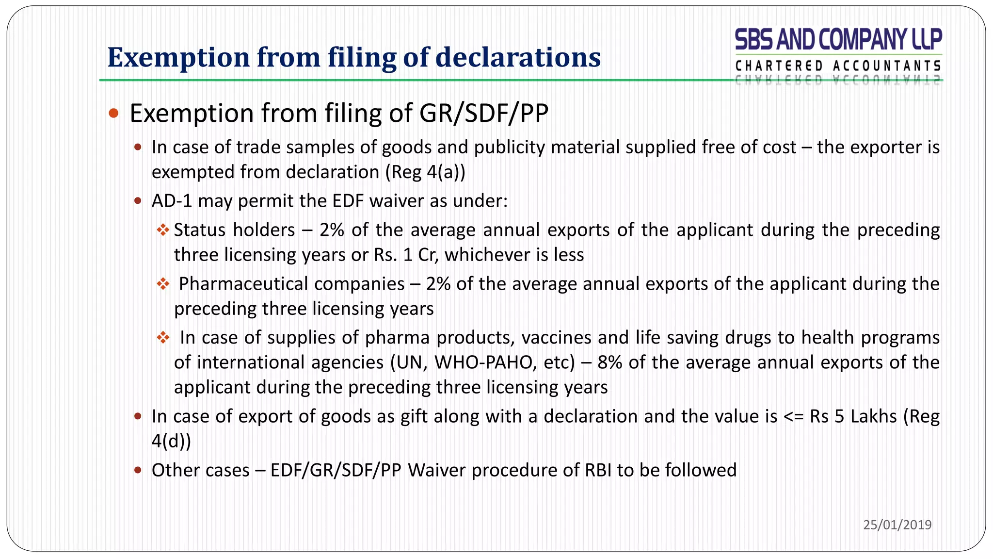 Exemption from filing of declarations
 Exemption from filing of GR/SDF/PP
 In case of trade samples of goods and publicity material supplied free of cost – the exporter is
exempted from declaration (Reg 4(a))
 AD-1 may permit the EDF waiver as under:
 Status holders – 2% of the average annual exports of the applicant during the preceding
three licensing years or Rs. 1 Cr, whichever is less
 Pharmaceutical companies – 2% of the average annual exports of the applicant during the
preceding three licensing years
 In case of supplies of pharma products, vaccines and life saving drugs to health programs
of international agencies (UN, WHO-PAHO, etc) – 8% of the average annual exports of the
applicant during the preceding three licensing years
 In case of export of goods as gift along with a declaration and the value is <= Rs 5 Lakhs (Reg
4(d))
 Other cases – EDF/GR/SDF/PP Waiver procedure of RBI to be followed
25/01/2019
 
