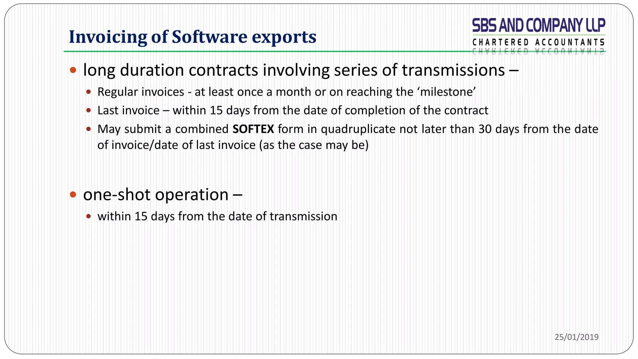 Invoicing of Software exports
 long duration contracts involving series of transmissions –
 Regular invoices - at least once a month or on reaching the ‘milestone’
 Last invoice – within 15 days from the date of completion of the contract
 May submit a combined SOFTEX form in quadruplicate not later than 30 days from the date
of invoice/date of last invoice (as the case may be)
 one-shot operation –
 within 15 days from the date of transmission
25/01/2019
 