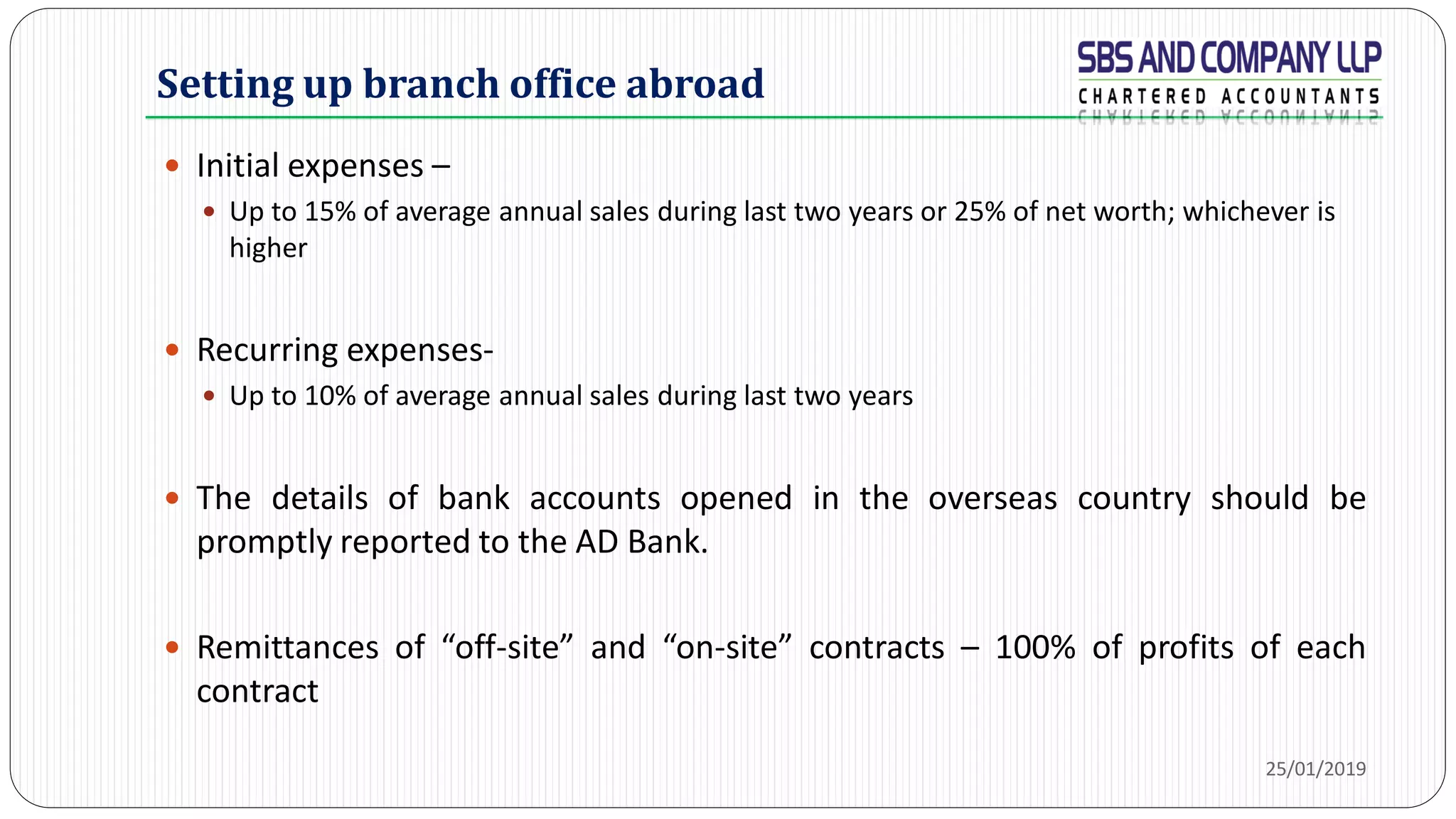 Setting up branch office abroad
 Initial expenses –
 Up to 15% of average annual sales during last two years or 25% of net worth; whichever is
higher
 Recurring expenses-
 Up to 10% of average annual sales during last two years
 The details of bank accounts opened in the overseas country should be
promptly reported to the AD Bank.
 Remittances of “off-site” and “on-site” contracts – 100% of profits of each
contract
25/01/2019
 