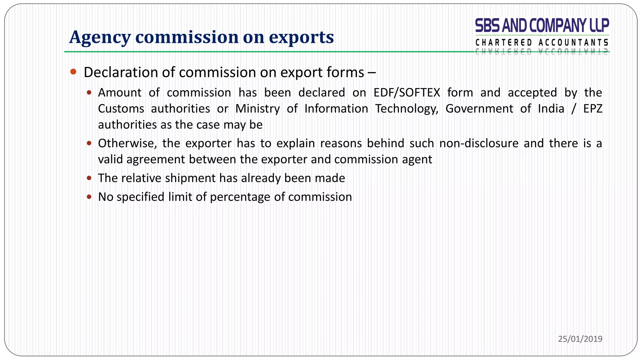 Agency commission on exports
 Declaration of commission on export forms –
 Amount of commission has been declared on EDF/SOFTEX form and accepted by the
Customs authorities or Ministry of Information Technology, Government of India / EPZ
authorities as the case may be
 Otherwise, the exporter has to explain reasons behind such non-disclosure and there is a
valid agreement between the exporter and commission agent
 The relative shipment has already been made
 No specified limit of percentage of commission
25/01/2019
 