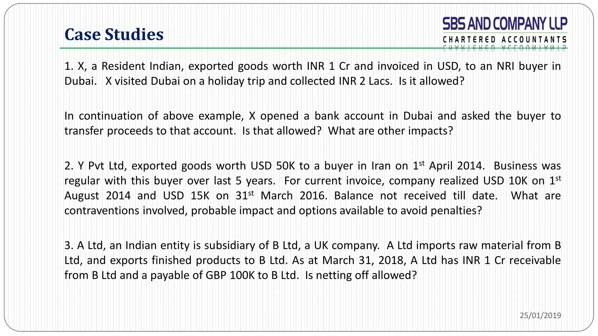 Case Studies
1. X, a Resident Indian, exported goods worth INR 1 Cr and invoiced in USD, to an NRI buyer in
Dubai. X visited Dubai on a holiday trip and collected INR 2 Lacs. Is it allowed?
In continuation of above example, X opened a bank account in Dubai and asked the buyer to
transfer proceeds to that account. Is that allowed? What are other impacts?
2. Y Pvt Ltd, exported goods worth USD 50K to a buyer in Iran on 1st April 2014. Business was
regular with this buyer over last 5 years. For current invoice, company realized USD 10K on 1st
August 2014 and USD 15K on 31st March 2016. Balance not received till date. What are
contraventions involved, probable impact and options available to avoid penalties?
3. A Ltd, an Indian entity is subsidiary of B Ltd, a UK company. A Ltd imports raw material from B
Ltd, and exports finished products to B Ltd. As at March 31, 2018, A Ltd has INR 1 Cr receivable
from B Ltd and a payable of GBP 100K to B Ltd. Is netting off allowed?
25/01/2019
 