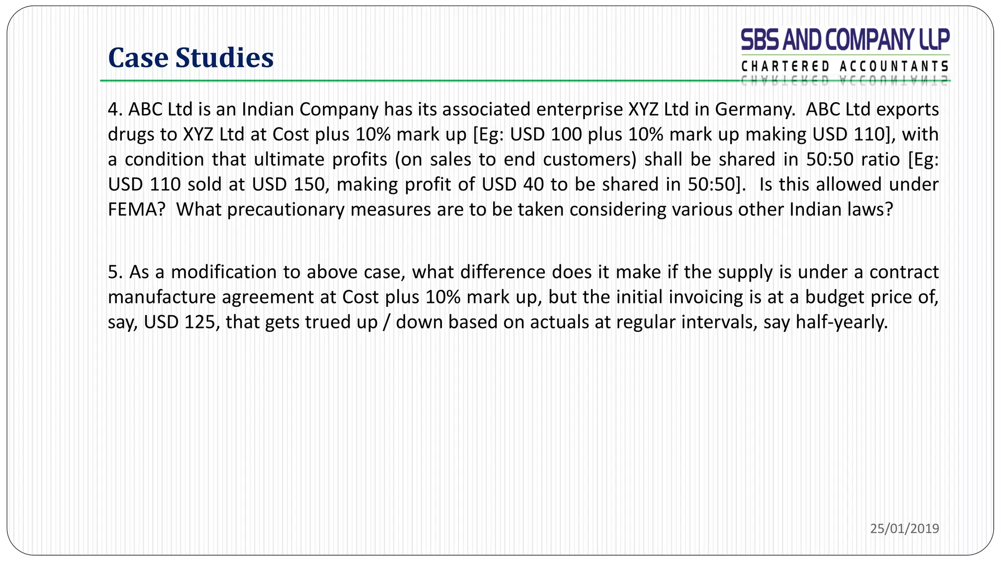 Case Studies
4. ABC Ltd is an Indian Company has its associated enterprise XYZ Ltd in Germany. ABC Ltd exports
drugs to XYZ Ltd at Cost plus 10% mark up [Eg: USD 100 plus 10% mark up making USD 110], with
a condition that ultimate profits (on sales to end customers) shall be shared in 50:50 ratio [Eg:
USD 110 sold at USD 150, making profit of USD 40 to be shared in 50:50]. Is this allowed under
FEMA? What precautionary measures are to be taken considering various other Indian laws?
5. As a modification to above case, what difference does it make if the supply is under a contract
manufacture agreement at Cost plus 10% mark up, but the initial invoicing is at a budget price of,
say, USD 125, that gets trued up / down based on actuals at regular intervals, say half-yearly.
25/01/2019
 