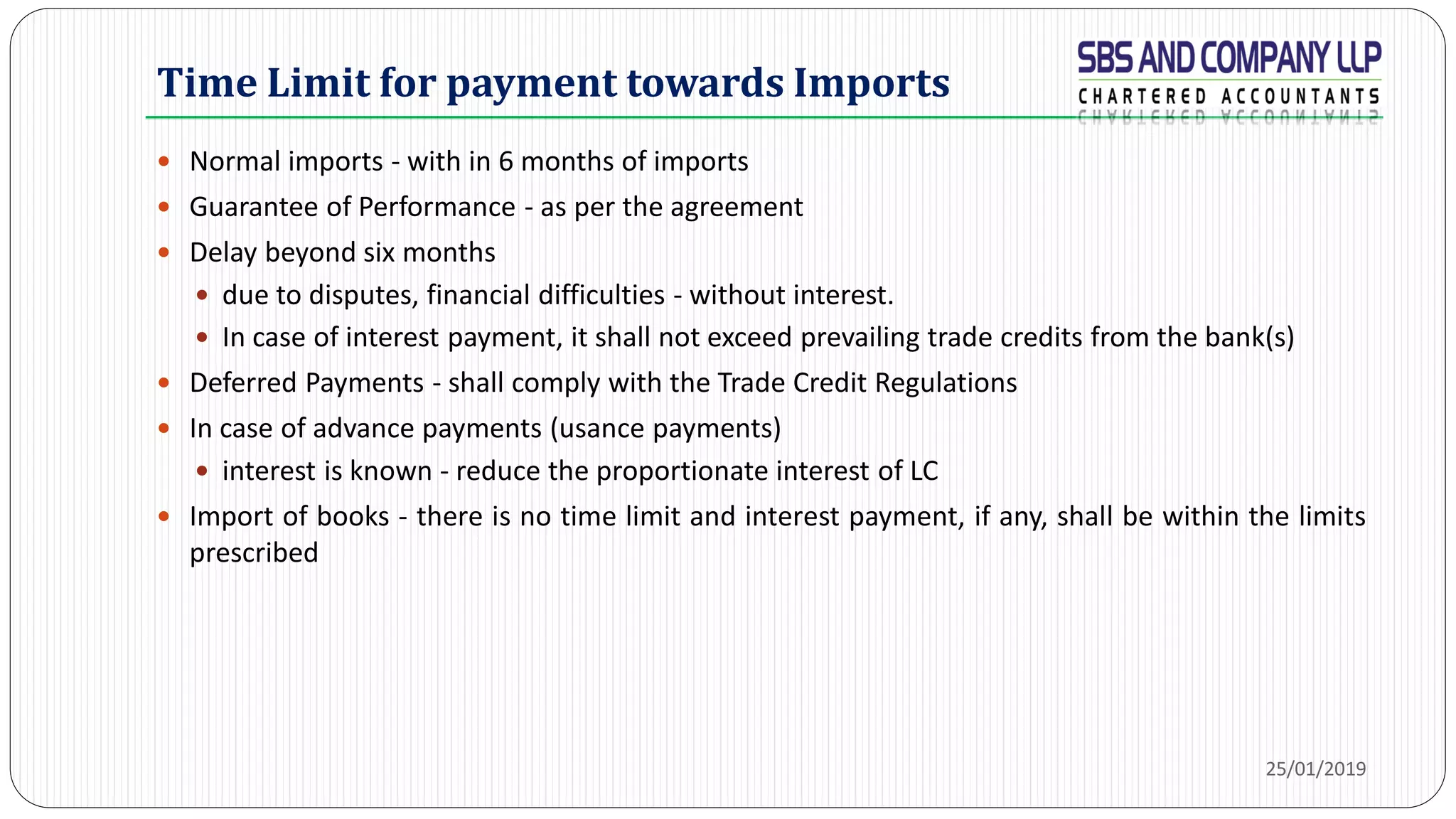 Time Limit for payment towards Imports
 Normal imports - with in 6 months of imports
 Guarantee of Performance - as per the agreement
 Delay beyond six months
 due to disputes, financial difficulties - without interest.
 In case of interest payment, it shall not exceed prevailing trade credits from the bank(s)
 Deferred Payments - shall comply with the Trade Credit Regulations
 In case of advance payments (usance payments)
 interest is known - reduce the proportionate interest of LC
 Import of books - there is no time limit and interest payment, if any, shall be within the limits
prescribed
25/01/2019
 