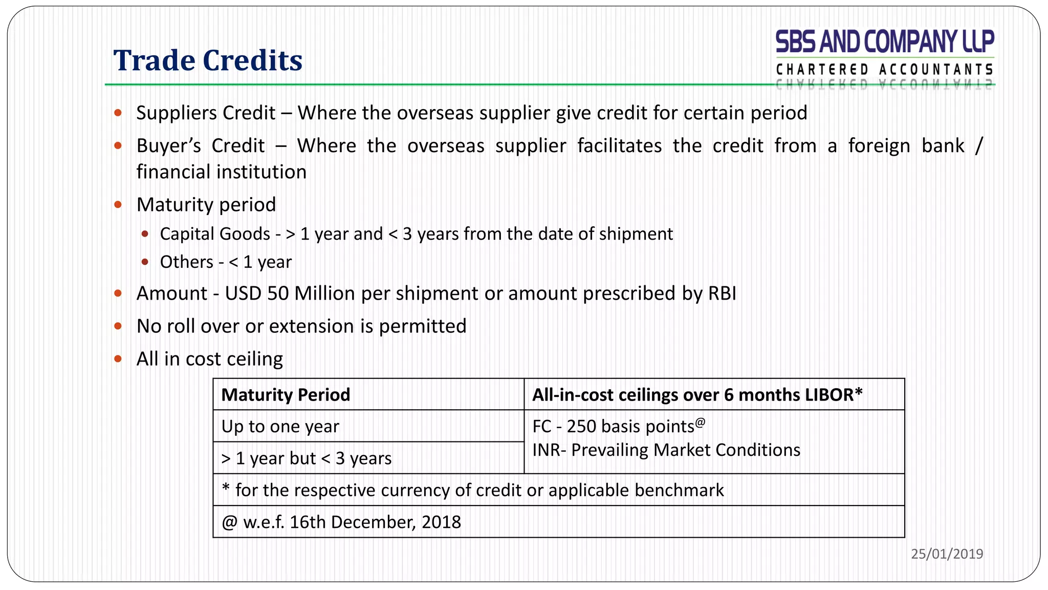 Trade Credits
 Suppliers Credit – Where the overseas supplier give credit for certain period
 Buyer’s Credit – Where the overseas supplier facilitates the credit from a foreign bank /
financial institution
 Maturity period
 Capital Goods - > 1 year and < 3 years from the date of shipment
 Others - < 1 year
 Amount - USD 50 Million per shipment or amount prescribed by RBI
 No roll over or extension is permitted
 All in cost ceiling
25/01/2019
Maturity Period All-in-cost ceilings over 6 months LIBOR*
Up to one year FC - 250 basis points@
INR- Prevailing Market Conditions> 1 year but < 3 years
* for the respective currency of credit or applicable benchmark
@ w.e.f. 16th December, 2018
 