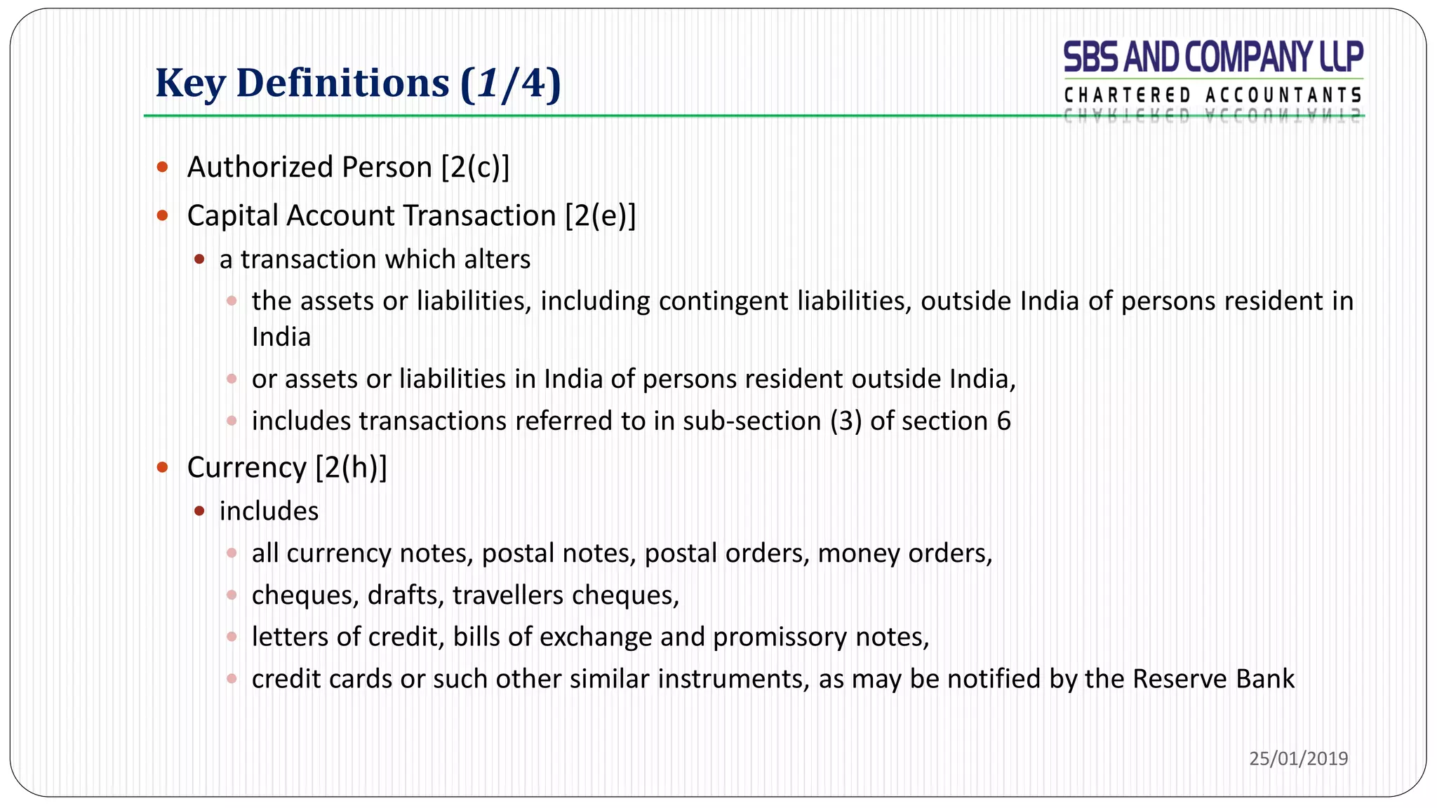 Key Definitions (1/4)
 Authorized Person [2(c)]
 Capital Account Transaction [2(e)]
 a transaction which alters
 the assets or liabilities, including contingent liabilities, outside India of persons resident in
India
 or assets or liabilities in India of persons resident outside India,
 includes transactions referred to in sub-section (3) of section 6
 Currency [2(h)]
 includes
 all currency notes, postal notes, postal orders, money orders,
 cheques, drafts, travellers cheques,
 letters of credit, bills of exchange and promissory notes,
 credit cards or such other similar instruments, as may be notified by the Reserve Bank
25/01/2019
 