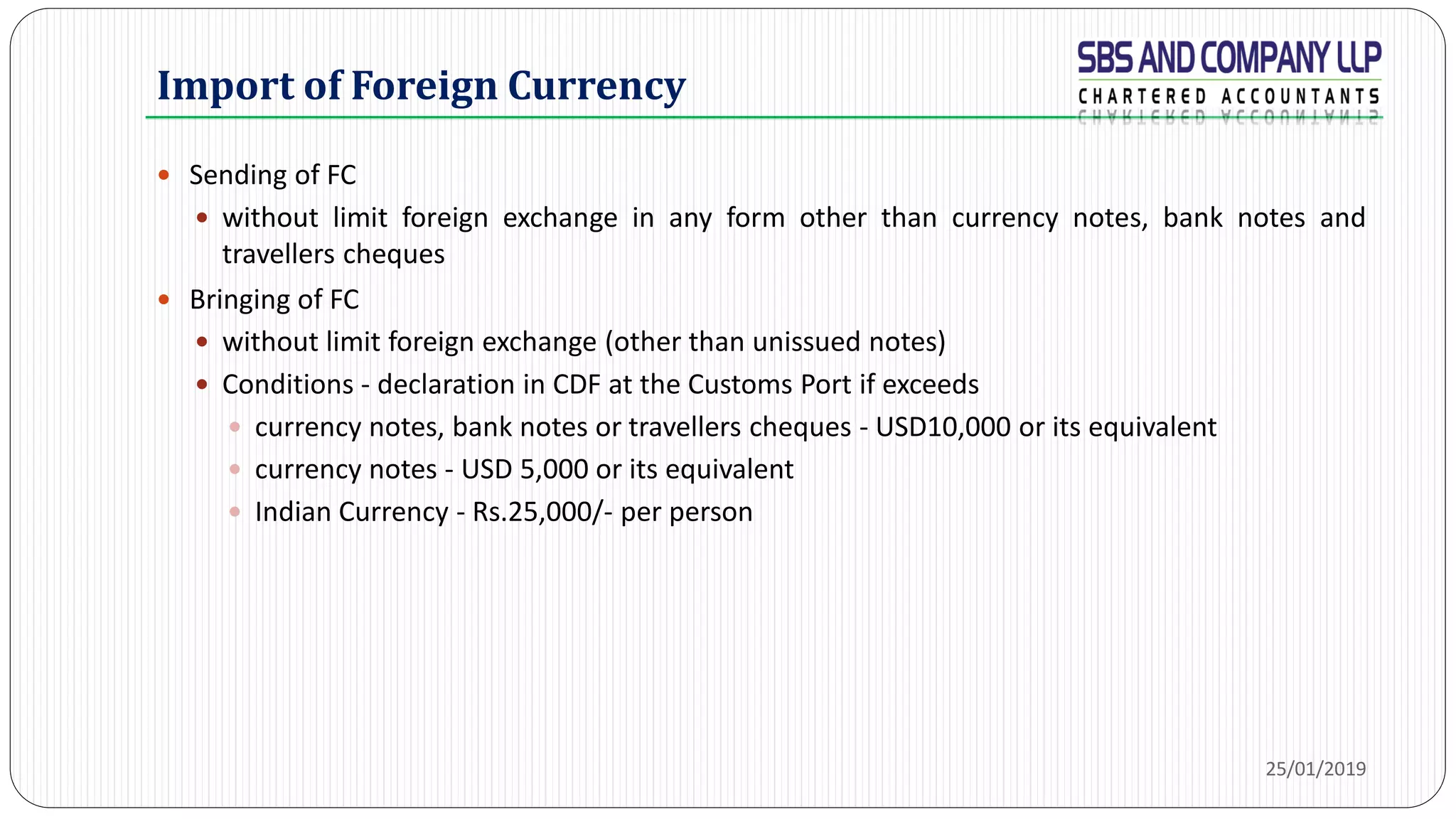 Import of Foreign Currency
 Sending of FC
 without limit foreign exchange in any form other than currency notes, bank notes and
travellers cheques
 Bringing of FC
 without limit foreign exchange (other than unissued notes)
 Conditions - declaration in CDF at the Customs Port if exceeds
 currency notes, bank notes or travellers cheques - USD10,000 or its equivalent
 currency notes - USD 5,000 or its equivalent
 Indian Currency - Rs.25,000/- per person
25/01/2019
 