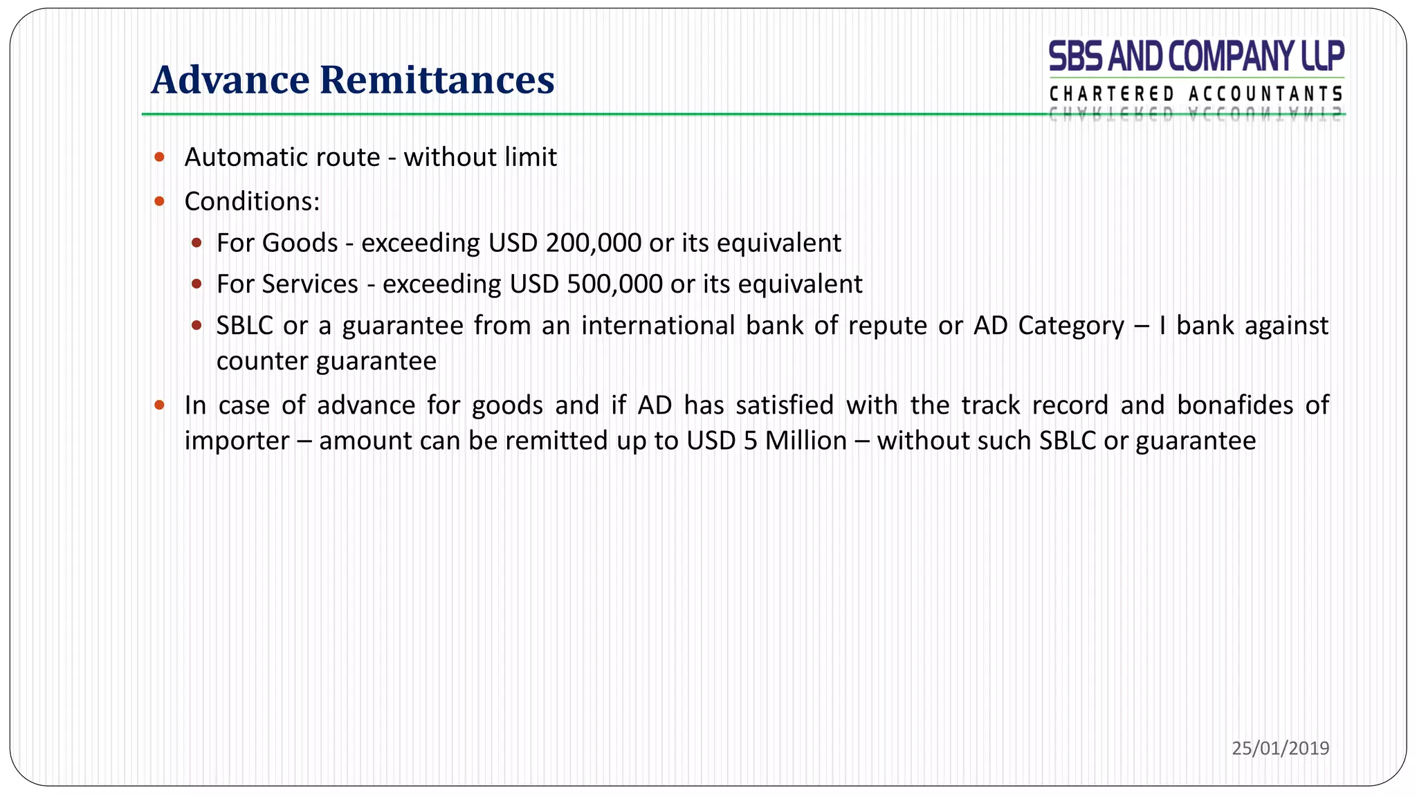 Advance Remittances
 Automatic route - without limit
 Conditions:
 For Goods - exceeding USD 200,000 or its equivalent
 For Services - exceeding USD 500,000 or its equivalent
 SBLC or a guarantee from an international bank of repute or AD Category – I bank against
counter guarantee
 In case of advance for goods and if AD has satisfied with the track record and bonafides of
importer – amount can be remitted up to USD 5 Million – without such SBLC or guarantee
25/01/2019
 