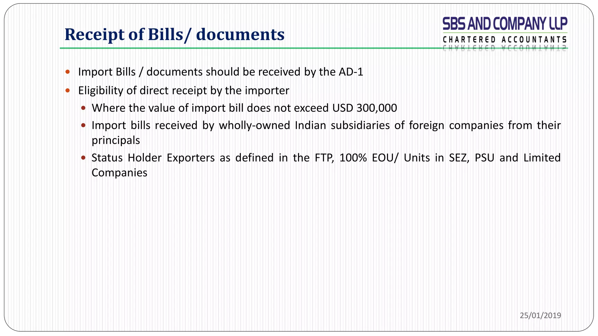 Receipt of Bills/ documents
 Import Bills / documents should be received by the AD-1
 Eligibility of direct receipt by the importer
 Where the value of import bill does not exceed USD 300,000
 Import bills received by wholly-owned Indian subsidiaries of foreign companies from their
principals
 Status Holder Exporters as defined in the FTP, 100% EOU/ Units in SEZ, PSU and Limited
Companies
25/01/2019
 