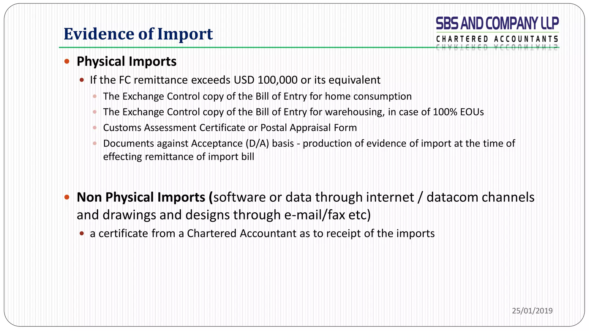 Evidence of Import
 Physical Imports
 If the FC remittance exceeds USD 100,000 or its equivalent
 The Exchange Control copy of the Bill of Entry for home consumption
 The Exchange Control copy of the Bill of Entry for warehousing, in case of 100% EOUs
 Customs Assessment Certificate or Postal Appraisal Form
 Documents against Acceptance (D/A) basis - production of evidence of import at the time of
effecting remittance of import bill
 Non Physical Imports (software or data through internet / datacom channels
and drawings and designs through e-mail/fax etc)
 a certificate from a Chartered Accountant as to receipt of the imports
25/01/2019
 
