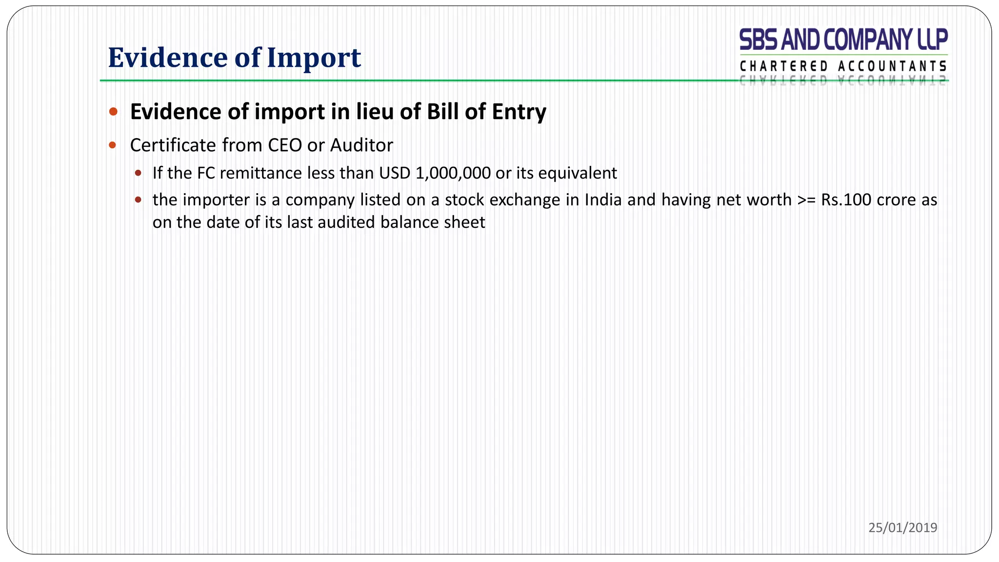 Evidence of Import
 Evidence of import in lieu of Bill of Entry
 Certificate from CEO or Auditor
 If the FC remittance less than USD 1,000,000 or its equivalent
 the importer is a company listed on a stock exchange in India and having net worth >= Rs.100 crore as
on the date of its last audited balance sheet
25/01/2019
 