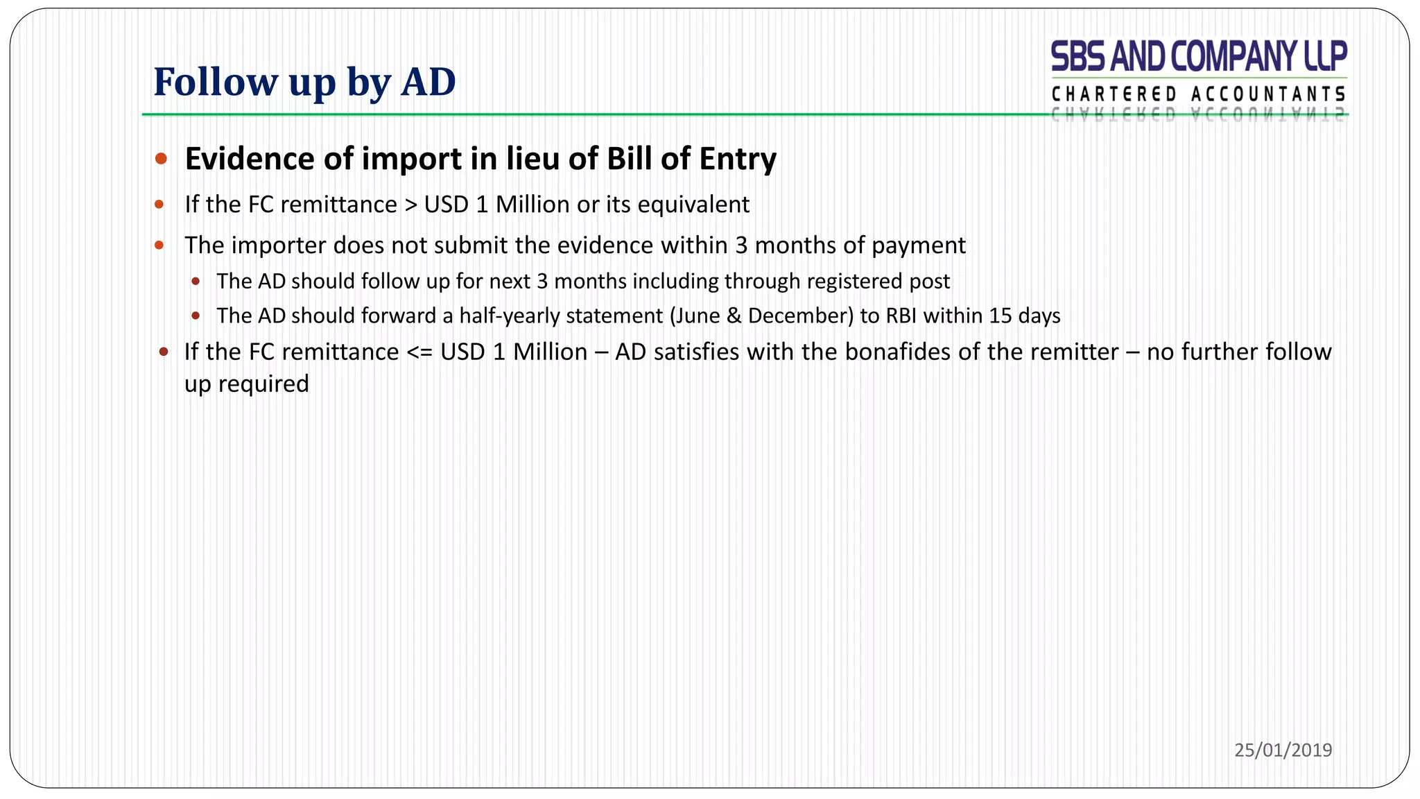 Follow up by AD
 Evidence of import in lieu of Bill of Entry
 If the FC remittance > USD 1 Million or its equivalent
 The importer does not submit the evidence within 3 months of payment
 The AD should follow up for next 3 months including through registered post
 The AD should forward a half-yearly statement (June & December) to RBI within 15 days
 If the FC remittance <= USD 1 Million – AD satisfies with the bonafides of the remitter – no further follow
up required
25/01/2019
 