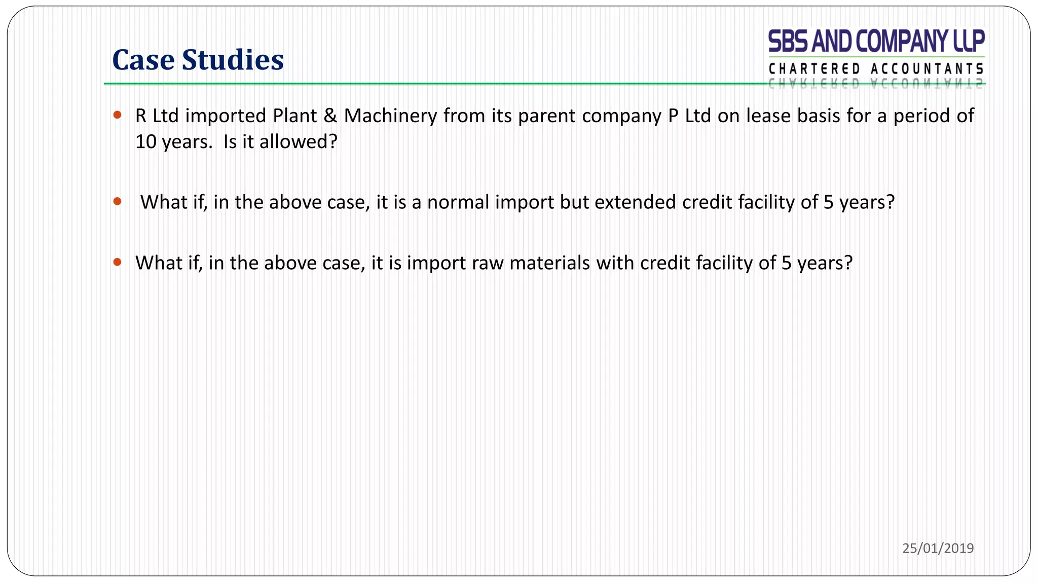 Case Studies
 R Ltd imported Plant & Machinery from its parent company P Ltd on lease basis for a period of
10 years. Is it allowed?
 What if, in the above case, it is a normal import but extended credit facility of 5 years?
 What if, in the above case, it is import raw materials with credit facility of 5 years?
25/01/2019
 