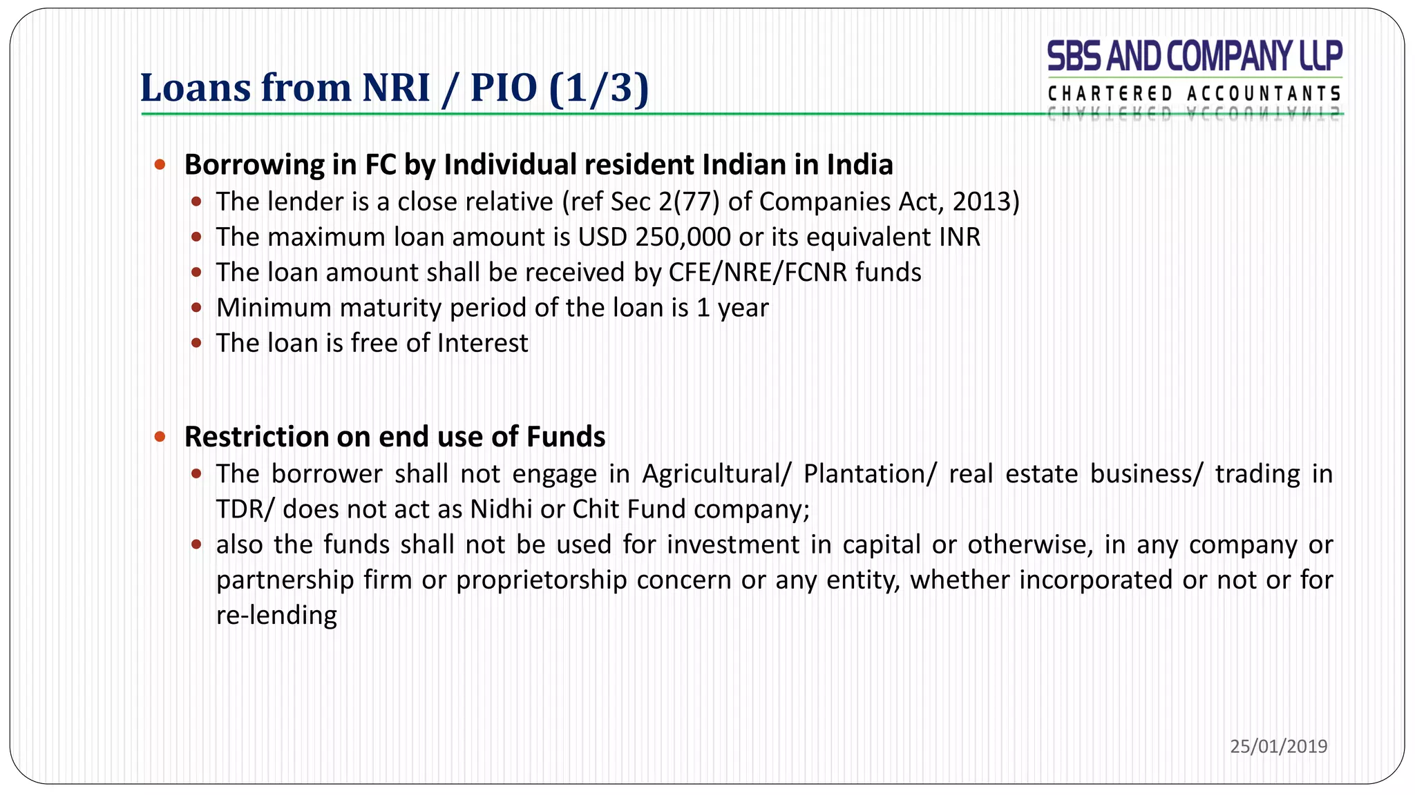 Loans from NRI / PIO (1/3)
 Borrowing in FC by Individual resident Indian in India
 The lender is a close relative (ref Sec 2(77) of Companies Act, 2013)
 The maximum loan amount is USD 250,000 or its equivalent INR
 The loan amount shall be received by CFE/NRE/FCNR funds
 Minimum maturity period of the loan is 1 year
 The loan is free of Interest
 Restriction on end use of Funds
 The borrower shall not engage in Agricultural/ Plantation/ real estate business/ trading in
TDR/ does not act as Nidhi or Chit Fund company;
 also the funds shall not be used for investment in capital or otherwise, in any company or
partnership firm or proprietorship concern or any entity, whether incorporated or not or for
re-lending
25/01/2019
 