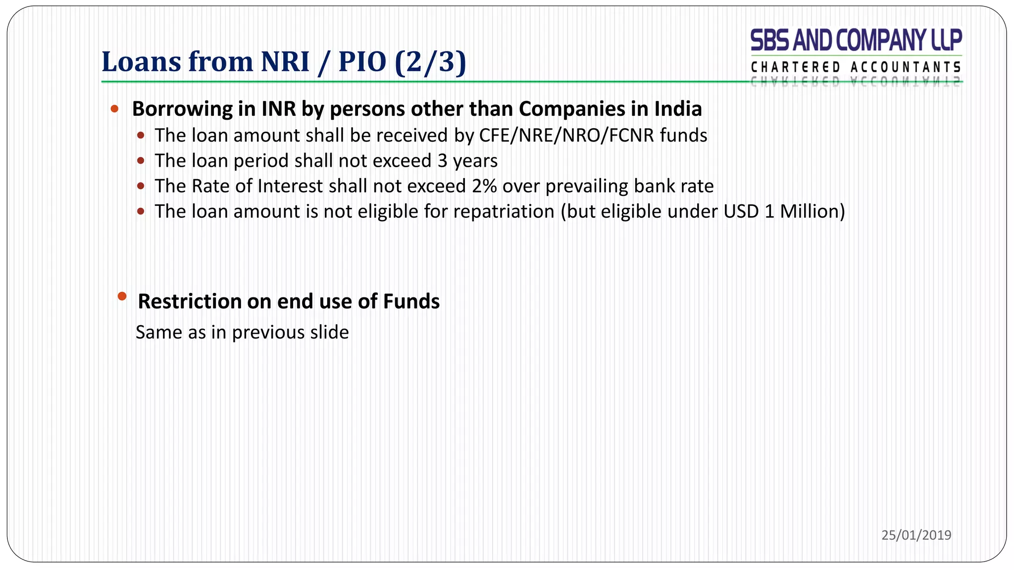 Loans from NRI / PIO (2/3)
 Borrowing in INR by persons other than Companies in India
 The loan amount shall be received by CFE/NRE/NRO/FCNR funds
 The loan period shall not exceed 3 years
 The Rate of Interest shall not exceed 2% over prevailing bank rate
 The loan amount is not eligible for repatriation (but eligible under USD 1 Million)
• Restriction on end use of Funds
Same as in previous slide
25/01/2019
 
