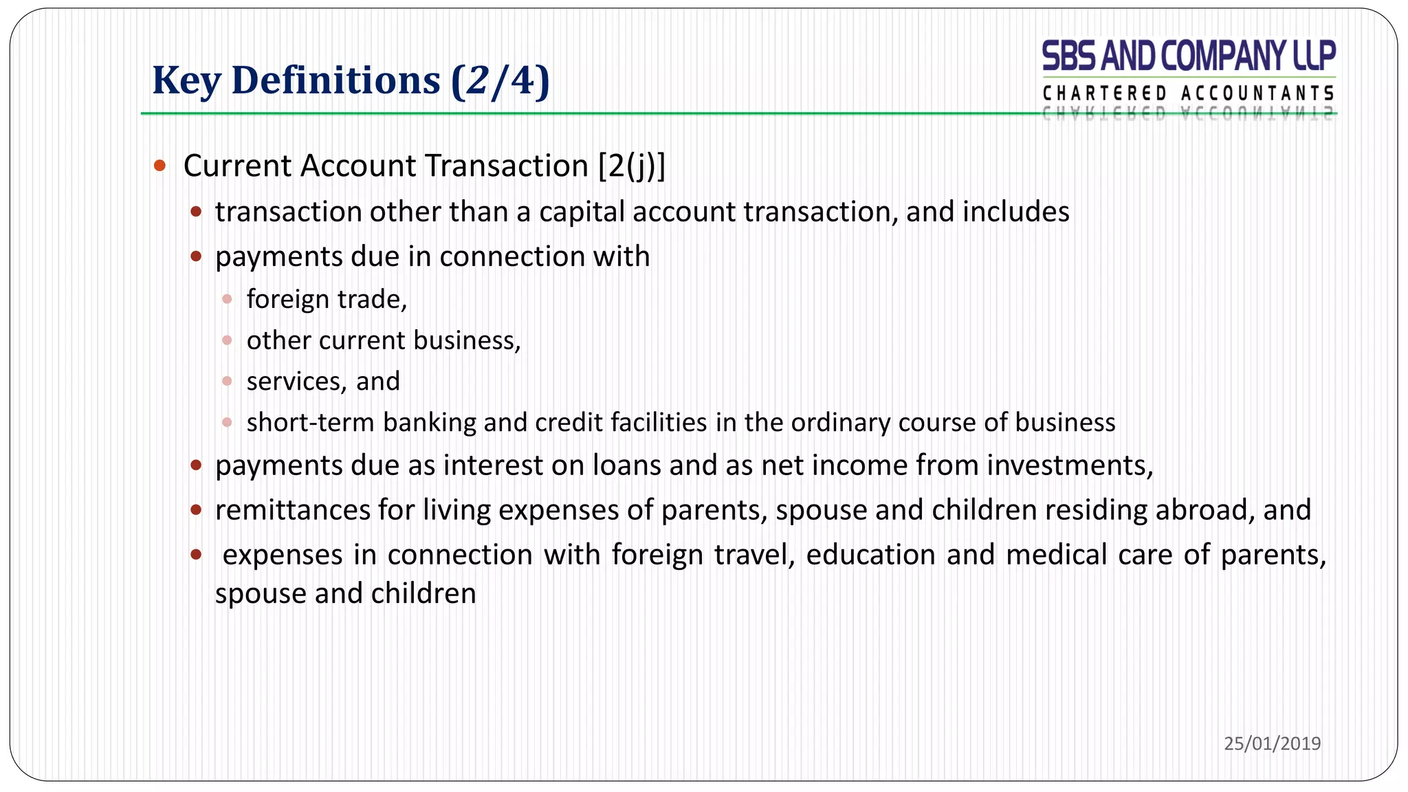 Key Definitions (2/4)
 Current Account Transaction [2(j)]
 transaction other than a capital account transaction, and includes
 payments due in connection with
 foreign trade,
 other current business,
 services, and
 short-term banking and credit facilities in the ordinary course of business
 payments due as interest on loans and as net income from investments,
 remittances for living expenses of parents, spouse and children residing abroad, and
 expenses in connection with foreign travel, education and medical care of parents,
spouse and children
25/01/2019
 