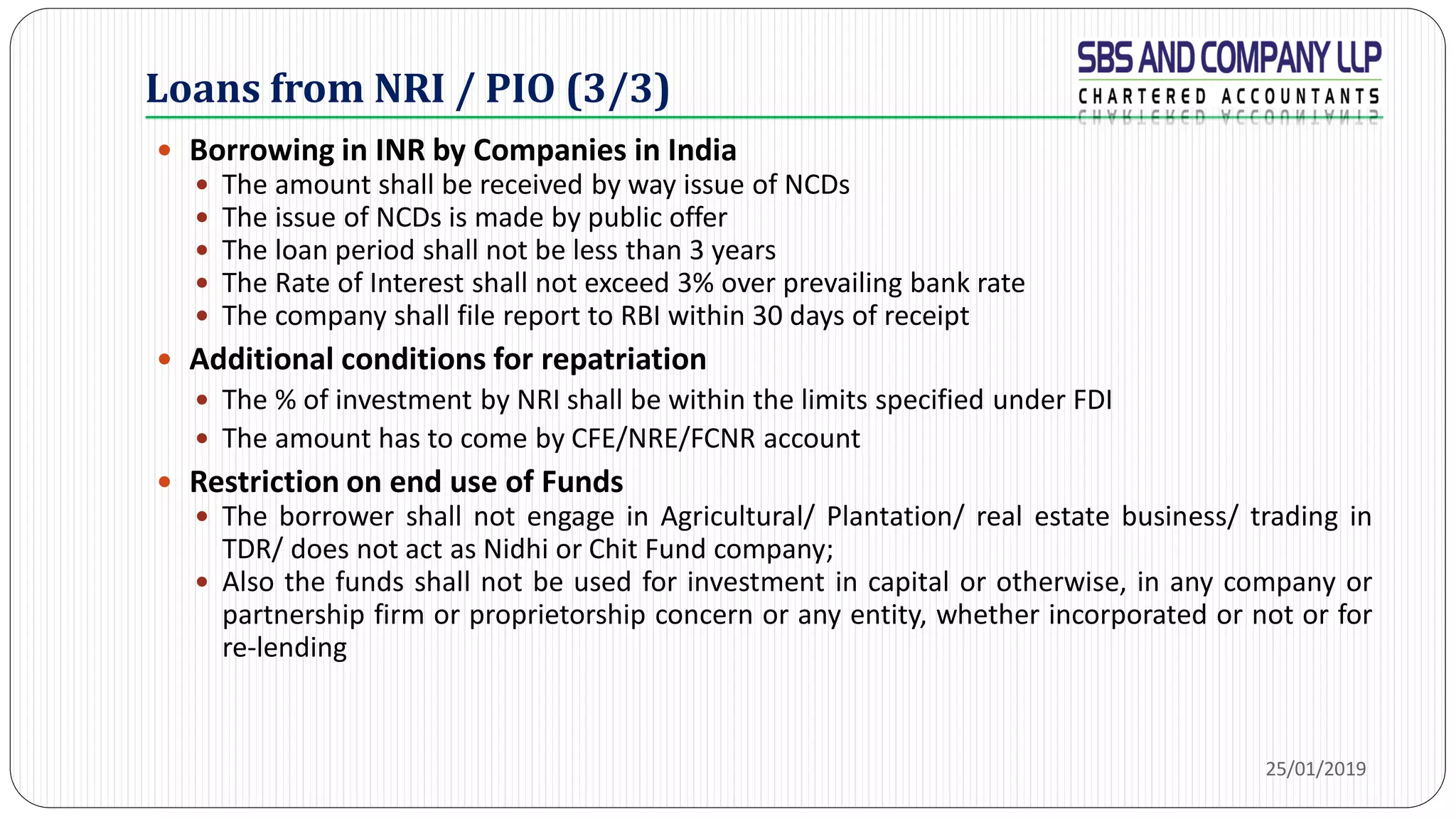 Loans from NRI / PIO (3/3)
 Borrowing in INR by Companies in India
 The amount shall be received by way issue of NCDs
 The issue of NCDs is made by public offer
 The loan period shall not be less than 3 years
 The Rate of Interest shall not exceed 3% over prevailing bank rate
 The company shall file report to RBI within 30 days of receipt
 Additional conditions for repatriation
 The % of investment by NRI shall be within the limits specified under FDI
 The amount has to come by CFE/NRE/FCNR account
 Restriction on end use of Funds
 The borrower shall not engage in Agricultural/ Plantation/ real estate business/ trading in
TDR/ does not act as Nidhi or Chit Fund company;
 Also the funds shall not be used for investment in capital or otherwise, in any company or
partnership firm or proprietorship concern or any entity, whether incorporated or not or for
re-lending
25/01/2019
 