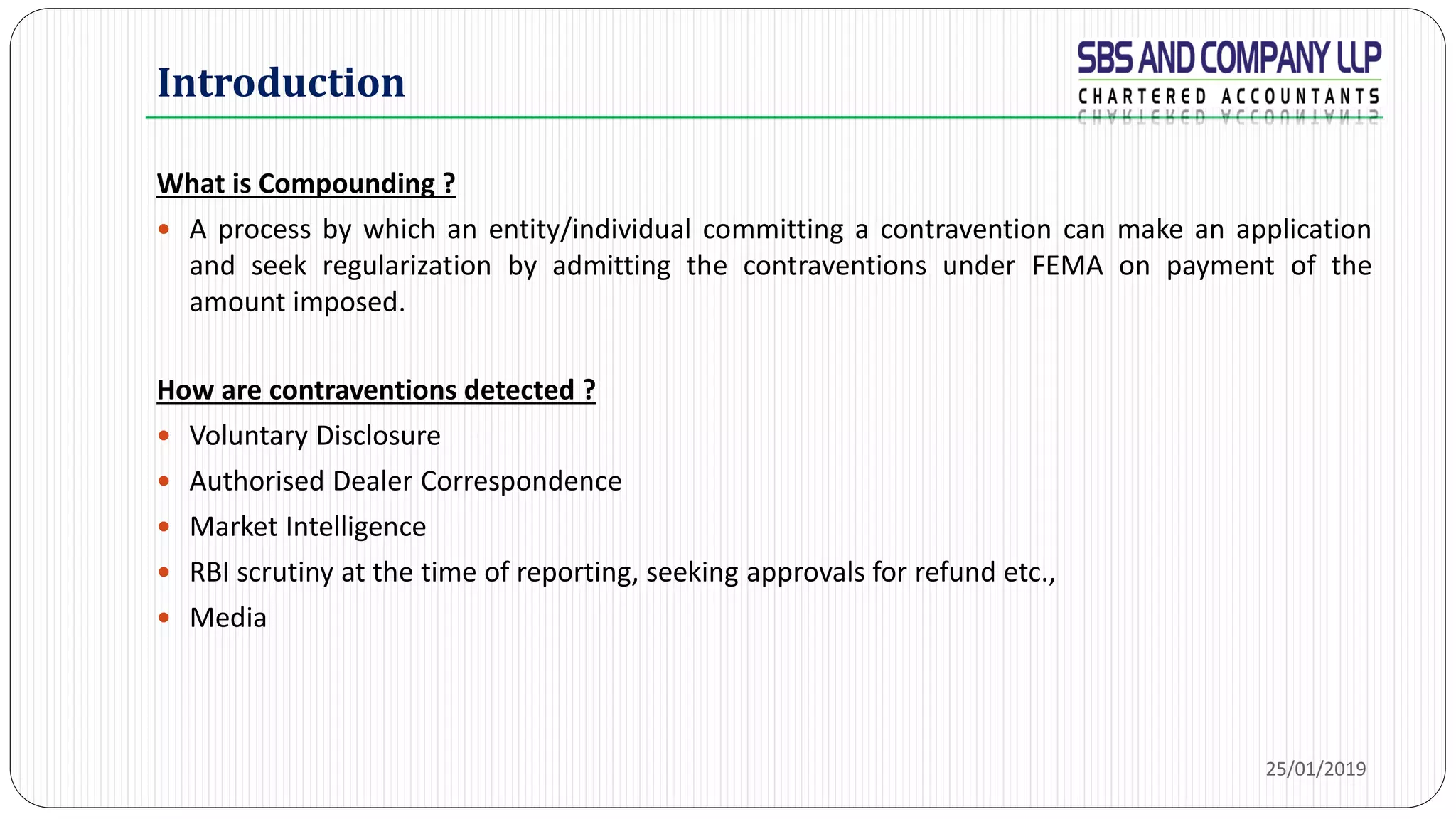 What is Compounding ?
 A process by which an entity/individual committing a contravention can make an application
and seek regularization by admitting the contraventions under FEMA on payment of the
amount imposed.
How are contraventions detected ?
 Voluntary Disclosure
 Authorised Dealer Correspondence
 Market Intelligence
 RBI scrutiny at the time of reporting, seeking approvals for refund etc.,
 Media
Introduction
25/01/2019
 