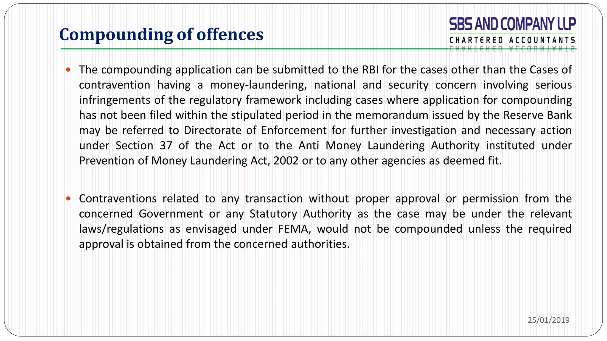  The compounding application can be submitted to the RBI for the cases other than the Cases of
contravention having a money-laundering, national and security concern involving serious
infringements of the regulatory framework including cases where application for compounding
has not been filed within the stipulated period in the memorandum issued by the Reserve Bank
may be referred to Directorate of Enforcement for further investigation and necessary action
under Section 37 of the Act or to the Anti Money Laundering Authority instituted under
Prevention of Money Laundering Act, 2002 or to any other agencies as deemed fit.
 Contraventions related to any transaction without proper approval or permission from the
concerned Government or any Statutory Authority as the case may be under the relevant
laws/regulations as envisaged under FEMA, would not be compounded unless the required
approval is obtained from the concerned authorities.
Compounding of offences
25/01/2019
 