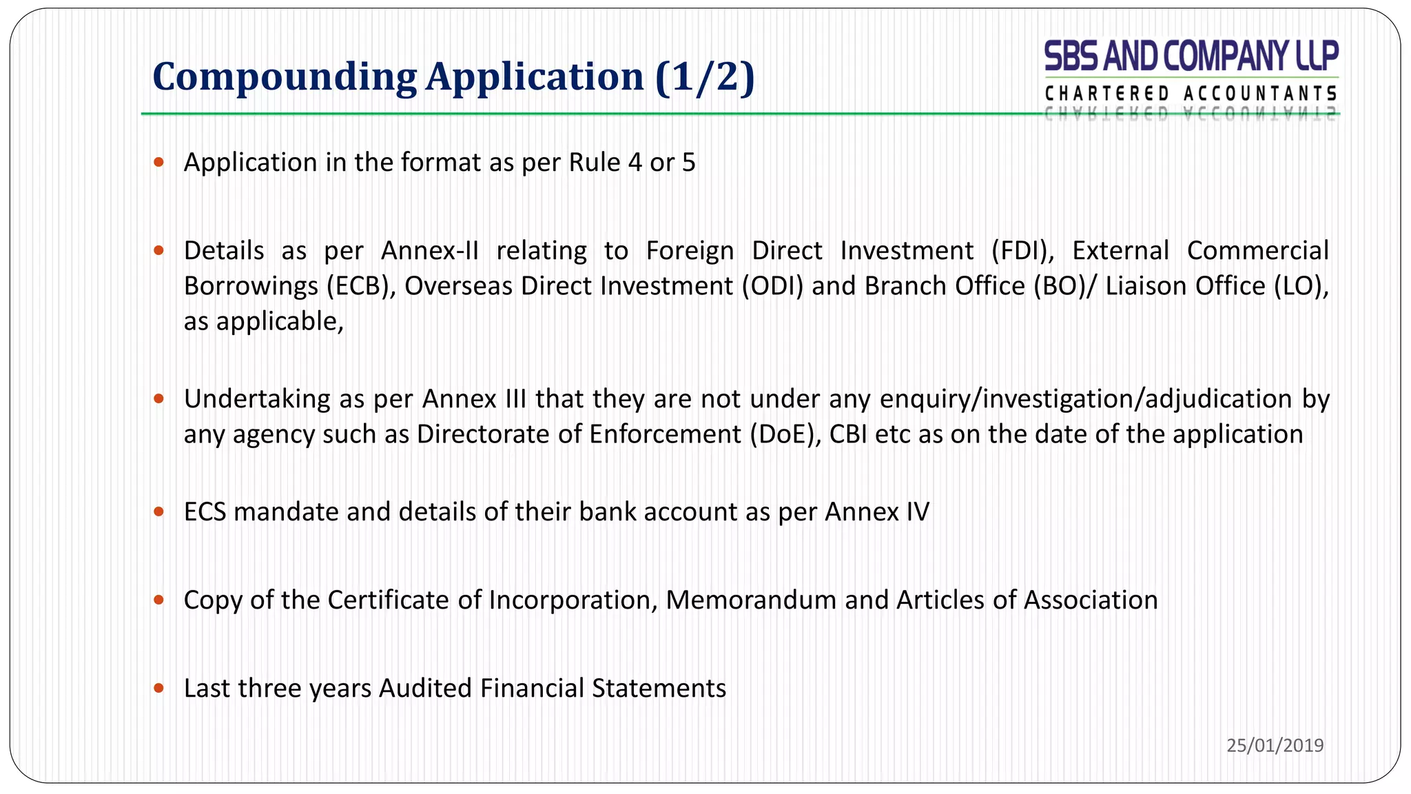 Compounding Application (1/2)
 Application in the format as per Rule 4 or 5
 Details as per Annex-II relating to Foreign Direct Investment (FDI), External Commercial
Borrowings (ECB), Overseas Direct Investment (ODI) and Branch Office (BO)/ Liaison Office (LO),
as applicable,
 Undertaking as per Annex III that they are not under any enquiry/investigation/adjudication by
any agency such as Directorate of Enforcement (DoE), CBI etc as on the date of the application
 ECS mandate and details of their bank account as per Annex IV
 Copy of the Certificate of Incorporation, Memorandum and Articles of Association
 Last three years Audited Financial Statements
25/01/2019
 