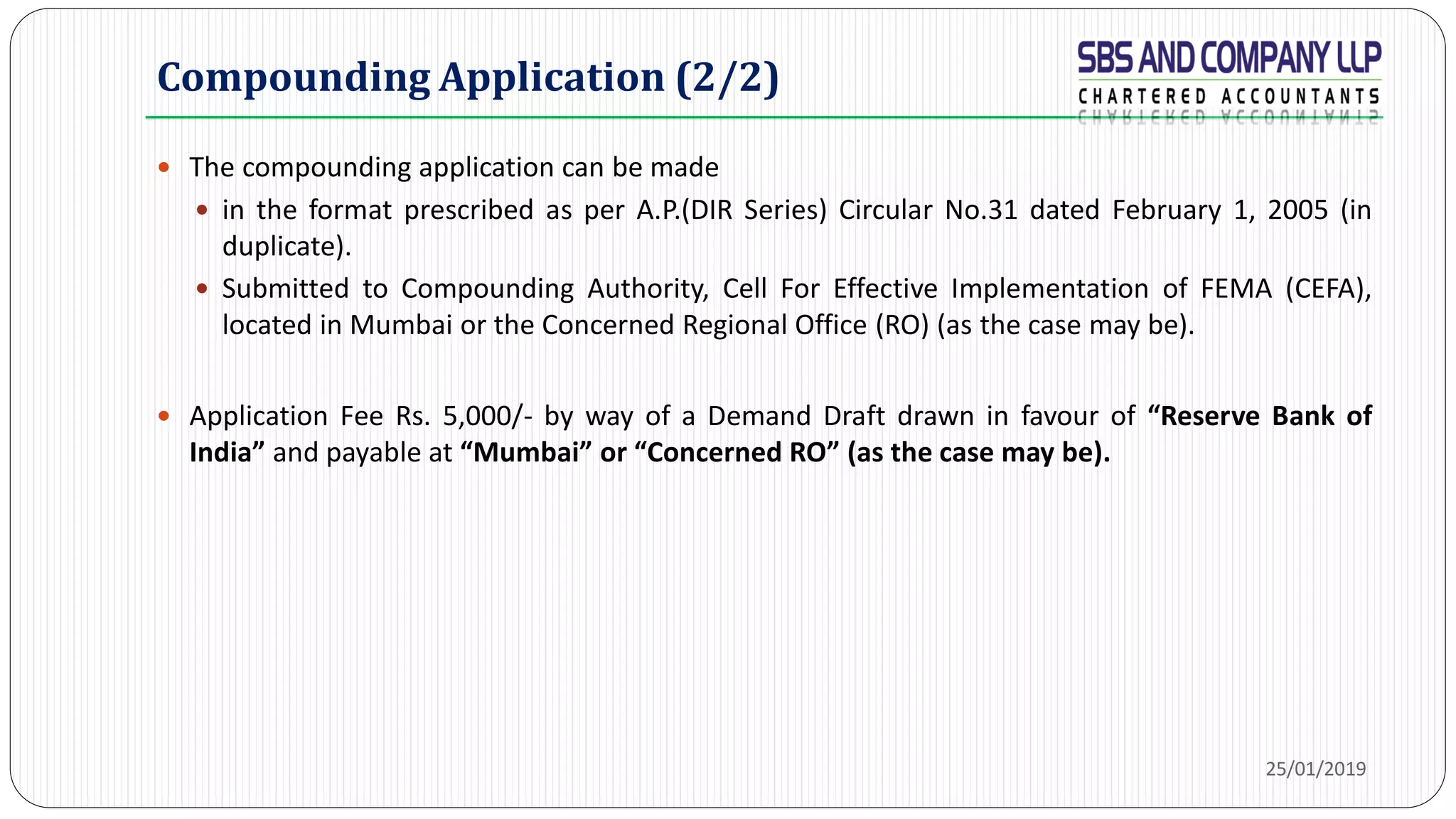 Compounding Application (2/2)
 The compounding application can be made
 in the format prescribed as per A.P.(DIR Series) Circular No.31 dated February 1, 2005 (in
duplicate).
 Submitted to Compounding Authority, Cell For Effective Implementation of FEMA (CEFA),
located in Mumbai or the Concerned Regional Office (RO) (as the case may be).
 Application Fee Rs. 5,000/- by way of a Demand Draft drawn in favour of “Reserve Bank of
India” and payable at “Mumbai” or “Concerned RO” (as the case may be).
25/01/2019
 