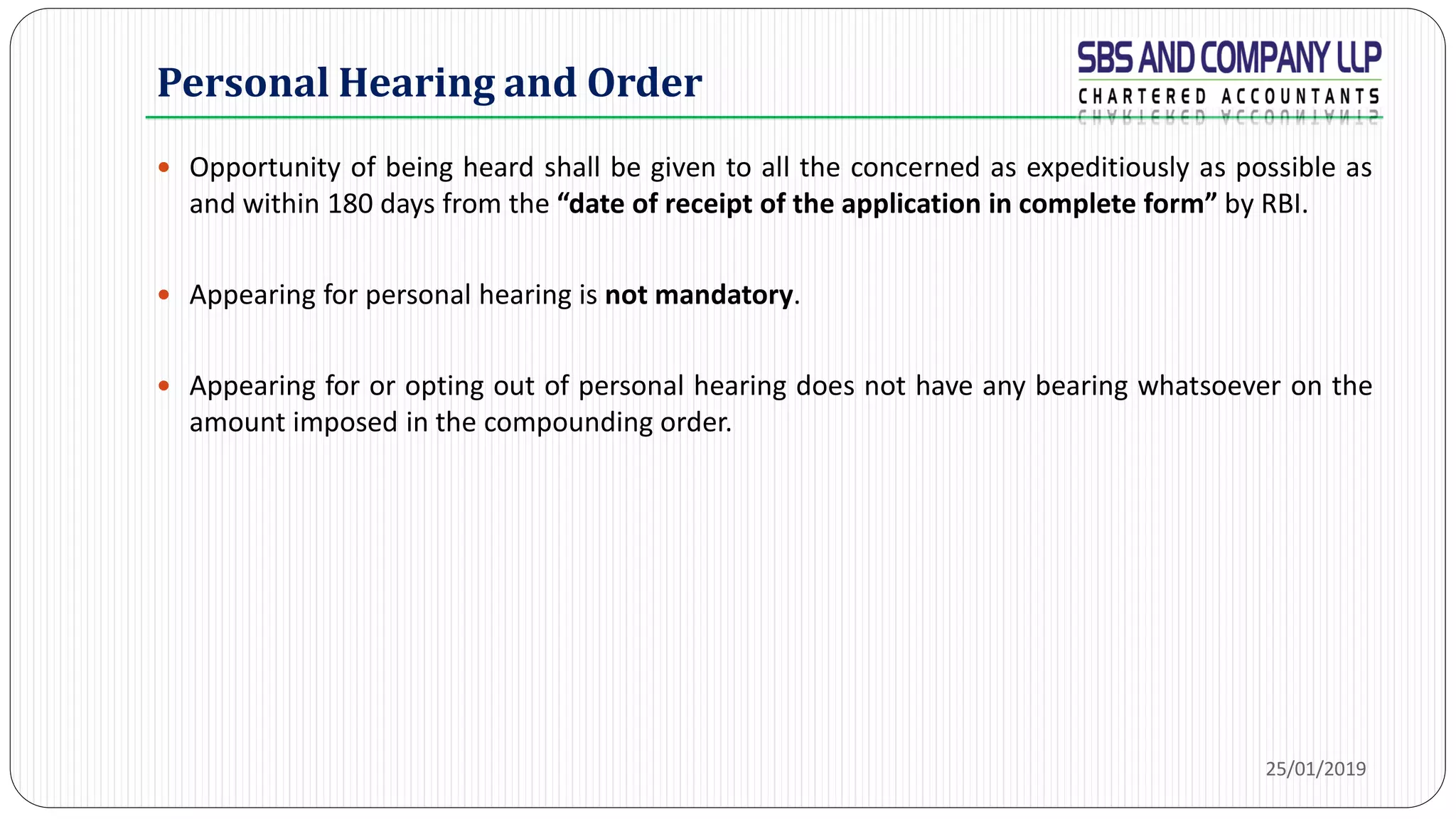 Opportunity of being heard shall be given to all the concerned as expeditiously as possible as
and within 180 days from the “date of receipt of the application in complete form” by RBI.
 Appearing for personal hearing is not mandatory.
 Appearing for or opting out of personal hearing does not have any bearing whatsoever on the
amount imposed in the compounding order.
Personal Hearing and Order
25/01/2019
 