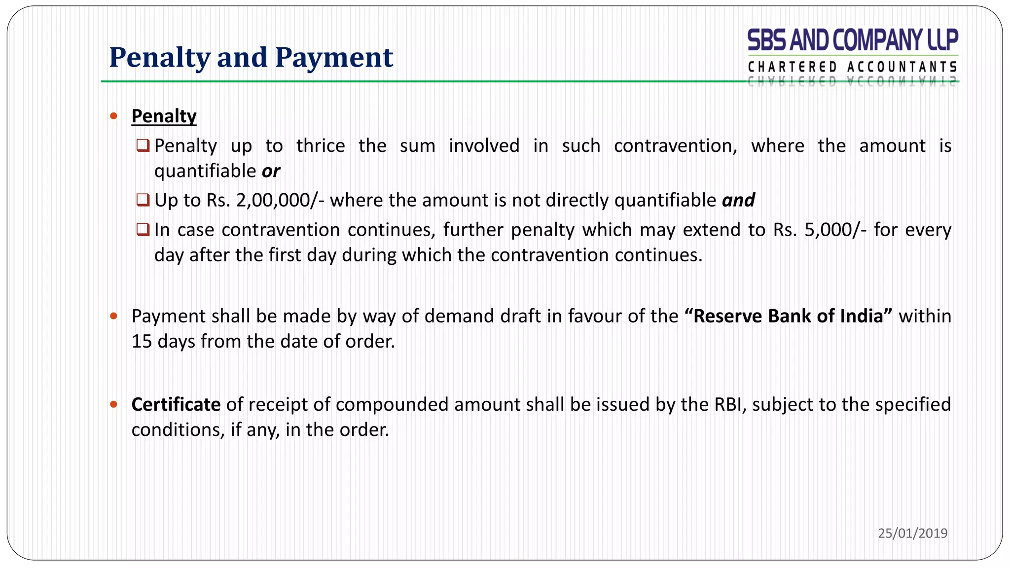  Penalty
 Penalty up to thrice the sum involved in such contravention, where the amount is
quantifiable or
 Up to Rs. 2,00,000/- where the amount is not directly quantifiable and
 In case contravention continues, further penalty which may extend to Rs. 5,000/- for every
day after the first day during which the contravention continues.
 Payment shall be made by way of demand draft in favour of the “Reserve Bank of India” within
15 days from the date of order.
 Certificate of receipt of compounded amount shall be issued by the RBI, subject to the specified
conditions, if any, in the order.
Penalty and Payment
25/01/2019
 