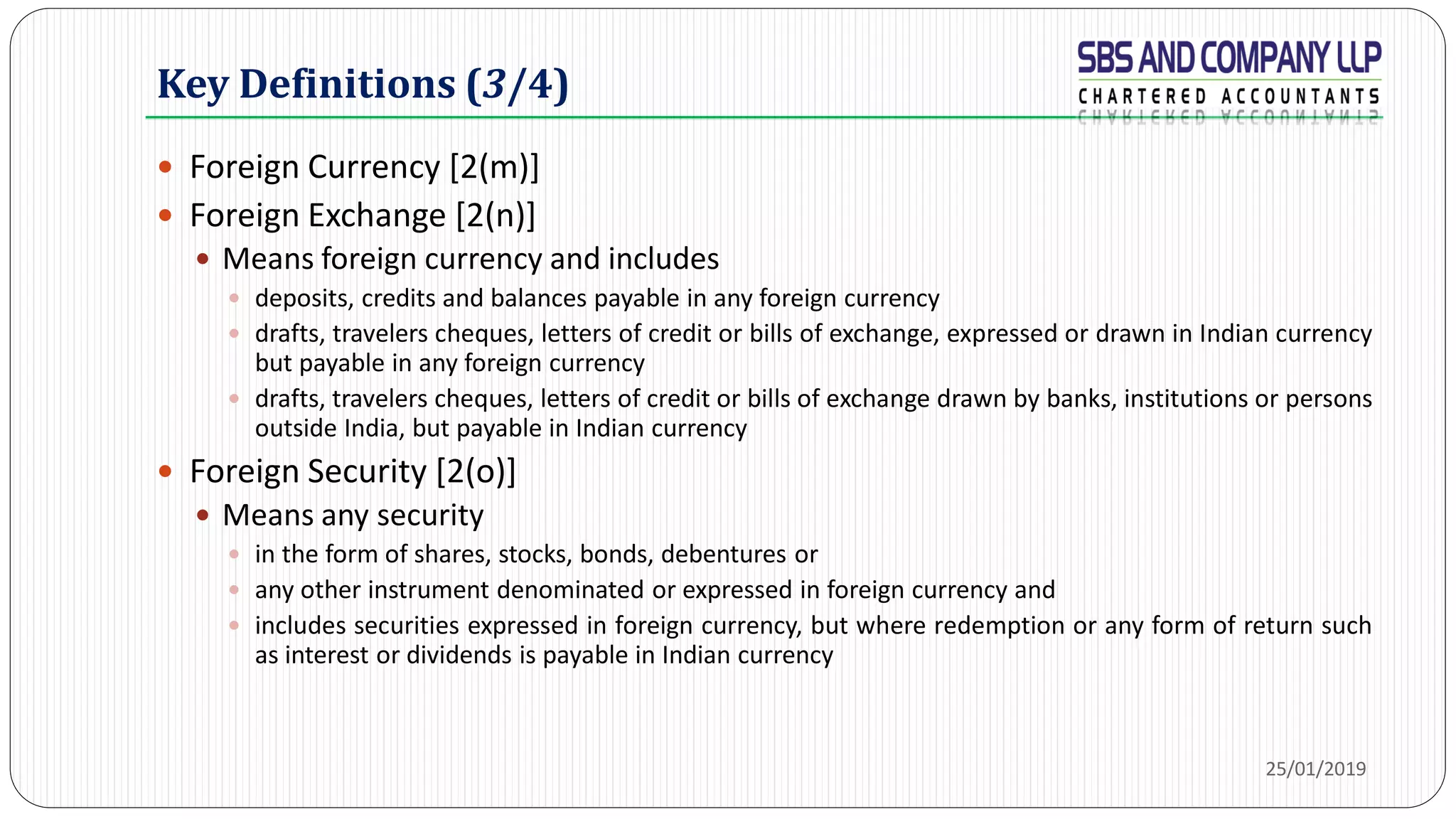 Key Definitions (3/4)
 Foreign Currency [2(m)]
 Foreign Exchange [2(n)]
 Means foreign currency and includes
 deposits, credits and balances payable in any foreign currency
 drafts, travelers cheques, letters of credit or bills of exchange, expressed or drawn in Indian currency
but payable in any foreign currency
 drafts, travelers cheques, letters of credit or bills of exchange drawn by banks, institutions or persons
outside India, but payable in Indian currency
 Foreign Security [2(o)]
 Means any security
 in the form of shares, stocks, bonds, debentures or
 any other instrument denominated or expressed in foreign currency and
 includes securities expressed in foreign currency, but where redemption or any form of return such
as interest or dividends is payable in Indian currency
25/01/2019
 