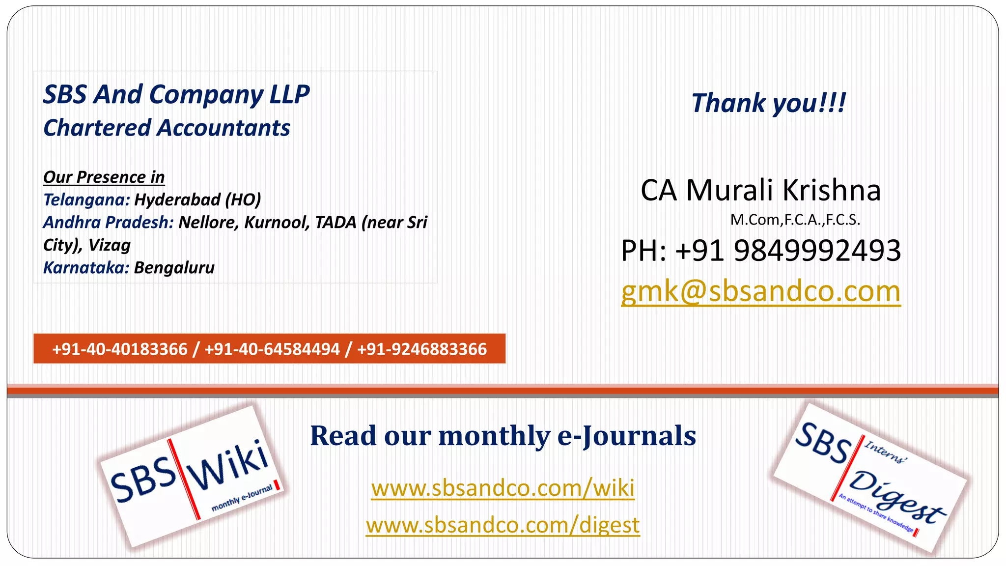 www.sbsandco.com/wiki
www.sbsandco.com/digest
Read our monthly e-Journals
SBS And Company LLP
Chartered Accountants
Our Presence in
Telangana: Hyderabad (HO)
Andhra Pradesh: Nellore, Kurnool, TADA (near Sri
City), Vizag
Karnataka: Bengaluru
+91-40-40183366 / +91-40-64584494 / +91-9246883366
Thank you!!!
CA Murali Krishna
M.Com,F.C.A.,F.C.S.
PH: +91 9849992493
gmk@sbsandco.com
 