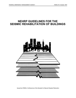 FEDERAL EMERGENCY MANAGEMENT AGENCY                                        FEMA 273 / October 1997




      NEHRP GUIDELINES FOR THE
 SEISMIC REHABILITATION OF BUILDINGS




          Issued by FEMA in furtherance of the Decade for Natural Disaster Reduction
 