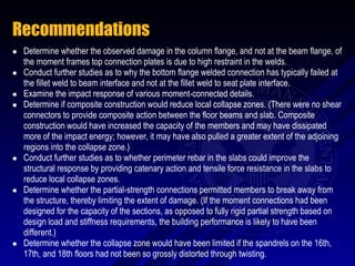 Recommendations
   Determine whether the observed damage in the column flange, and not at the beam flange, of
    the moment frames top connection plates is due to high restraint in the welds.
   Conduct further studies as to why the bottom flange welded connection has typically failed at
    the fillet weld to beam interface and not at the fillet weld to seat plate interface.
   Examine the impact response of various moment-connected details.
   Determine if composite construction would reduce local collapse zones. (There were no shear
    connectors to provide composite action between the floor beams and slab. Composite
    construction would have increased the capacity of the members and may have dissipated
    more of the impact energy; however, it may have also pulled a greater extent of the adjoining
    regions into the collapse zone.)
   Conduct further studies as to whether perimeter rebar in the slabs could improve the
    structural response by providing catenary action and tensile force resistance in the slabs to
    reduce local collapse zones.
   Determine whether the partial-strength connections permitted members to break away from
    the structure, thereby limiting the extent of damage. (If the moment connections had been
    designed for the capacity of the sections, as opposed to fully rigid partial strength based on
    design load and stiffness requirements, the building performance is likely to have been
    different.)
   Determine whether the collapse zone would have been limited if the spandrels on the 16th,
    17th, and 18th floors had not been so grossly distorted through twisting.
 