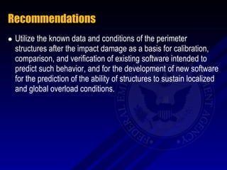 Recommendations
   Utilize the known data and conditions of the perimeter
    structures after the impact damage as a basis for calibration,
    comparison, and verification of existing software intended to
    predict such behavior, and for the development of new software
    for the prediction of the ability of structures to sustain localized
    and global overload conditions.
 