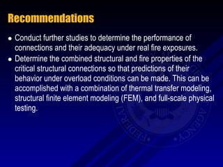 Recommendations
   Conduct further studies to determine the performance of
    connections and their adequacy under real fire exposures.
   Determine the combined structural and fire properties of the
    critical structural connections so that predictions of their
    behavior under overload conditions can be made. This can be
    accomplished with a combination of thermal transfer modeling,
    structural finite element modeling (FEM), and full-scale physical
    testing.
 