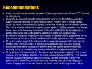Recommendations
   Collect additional data to confirm the extent of the damage to the south face of WTC 7 caused
    by falling debris.
   Determine the specific fuel loads, especially at the lower levels, to identify possible fuel
    supplied to sustain the fires for a substantial duration. Areas of interest include storage
    rooms, file rooms, spaces with high-density combustible materials, and locations of fuel lines.
    The control and operation of the emergency power system, including generators and storage
    tanks, needs to be thoroughly understood. Confirm the ability of the diesel fuel pumps to
    continue to operate and send fuel to the upper floors after a fuel line is severed.
   Examine the anticipated temperatures and duration of the fires and the effects of the fires on
    the structure, with an emphasis on the behavior of transfer systems and their connections.
   Study and confirm suggested mechanisms for a progressive collapse. Determine how the
    collapse of an unknown number of gravity columns brought down the whole building.
   Explain the role that the axial capacity between the beam-column connection and the
    relatively strong structural diaphragms may have had in the progressive collapse.
   Study the level of fire resistance and the ratio of capacity-to-demand required for structural
    members and connections deemed to be critical to the performance of WTC 7. The collapse
    of some structural members and connections may be more detrimental to the overall
    performance of the building than other structural members. Also study the adequacy of
    current design provisions for members whose failure could result in large-scale collapse.
 
