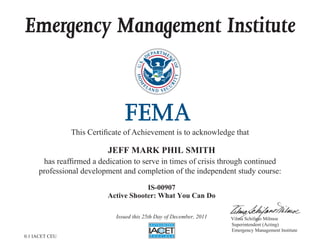 Emergency Management Institute



                This Certificate of Achievement is to acknowledge that

                           JEFF MARK PHIL SMITH
      has reaffirmed a dedication to serve in times of crisis through continued
     professional development and completion of the independent study course:

                                       IS-00907
                           Active Shooter: What You Can Do

                             Issued this 25th Day of December, 2011   Vilma Schifano Milmoe
                                                                      Superintendent (Acting)
                                                                      Emergency Management Institute
0.1 IACET CEU
 