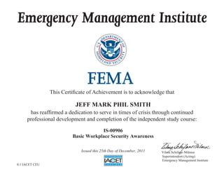 Emergency Management Institute



                This Certificate of Achievement is to acknowledge that

                           JEFF MARK PHIL SMITH
      has reaffirmed a dedication to serve in times of crisis through continued
     professional development and completion of the independent study course:

                                     IS-00906
                         Basic Workplace Security Awareness

                             Issued this 25th Day of December, 2011   Vilma Schifano Milmoe
                                                                      Superintendent (Acting)
                                                                      Emergency Management Institute
0.1 IACET CEU
 