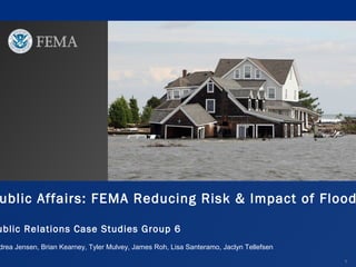ublic Affairs: FEMA Reducing Risk & Impact of Flood

ublic Relations Case Studies Group 6

drea Jensen, Brian Kearney, Tyler Mulvey, James Roh, Lisa Santeramo, Jaclyn Tellefsen
1

 