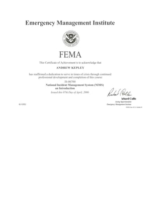 Emergency Management Institute FEMA This Certificate of Achievement is to acknowledge that ANDREW KEPLEY has reaffirmed a dedication to serve in times of crisis through continued professional development and completion of this course: IS-00700 National Incident Management System (NIMS) an Introduction Issued this 07th Day of April, 2006 Richard Callis Acting Superintendent0.3 CEUEmergency Management Institute FEMA Forni 16-31, October 05 