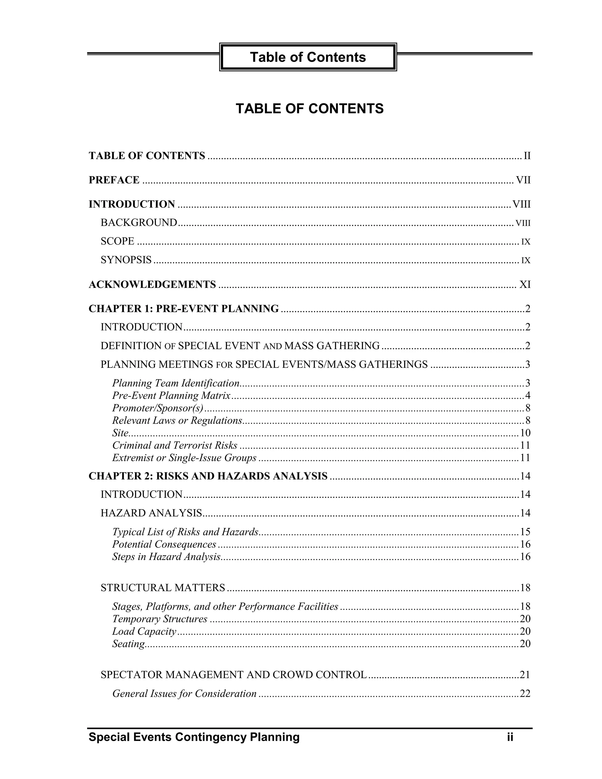 Table of Contents


                                                    TABLE OF CONTENTS


TABLE OF CONTENTS .................................................................................................................... II

PREFACE ......................................................................................................................................... VII

INTRODUCTION ...........................................................................................................................VIII
    BACKGROUND............................................................................................................................ VIII
    SCOPE ............................................................................................................................................. IX
    SYNOPSIS ....................................................................................................................................... IX

ACKNOWLEDGEMENTS .............................................................................................................. XI

CHAPTER 1: PRE-EVENT PLANNING ..........................................................................................2
    INTRODUCTION..............................................................................................................................2
    DEFINITION OF SPECIAL EVENT AND MASS GATHERING .....................................................2
    PLANNING MEETINGS FOR SPECIAL EVENTS/MASS GATHERINGS ...................................3
        Planning Team Identification.........................................................................................................3
        Pre-Event Planning Matrix............................................................................................................4
        Promoter/Sponsor(s)......................................................................................................................8
        Relevant Laws or Regulations........................................................................................................8
        Site................................................................................................................................................10
        Criminal and Terrorist Risks .......................................................................................................11
        Extremist or Single-Issue Groups ................................................................................................11
CHAPTER 2: RISKS AND HAZARDS ANALYSIS ......................................................................14
    INTRODUCTION............................................................................................................................14
    HAZARD ANALYSIS.....................................................................................................................14
        Typical List of Risks and Hazards................................................................................................15
        Potential Consequences ...............................................................................................................16
        Steps in Hazard Analysis..............................................................................................................16

    STRUCTURAL MATTERS ............................................................................................................18
        Stages, Platforms, and other Performance Facilities ..................................................................18
        Temporary Structures ..................................................................................................................20
        Load Capacity ..............................................................................................................................20
        Seating..........................................................................................................................................20

    SPECTATOR MANAGEMENT AND CROWD CONTROL........................................................21
        General Issues for Consideration ................................................................................................22



Special Events Contingency Planning                                                                                                                  ii
 