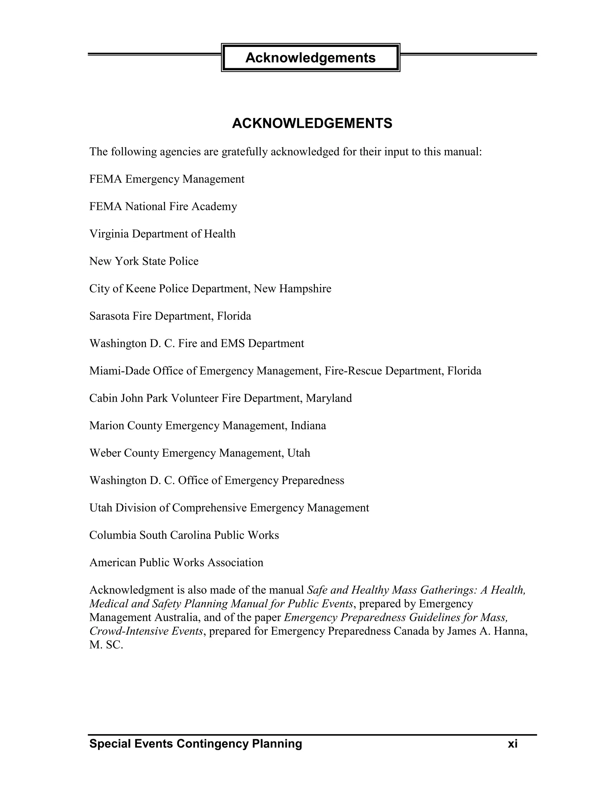 Acknowledgements



                             ACKNOWLEDGEMENTS
The following agencies are gratefully acknowledged for their input to this manual:

FEMA Emergency Management

FEMA National Fire Academy

Virginia Department of Health

New York State Police

City of Keene Police Department, New Hampshire

Sarasota Fire Department, Florida

Washington D. C. Fire and EMS Department

Miami-Dade Office of Emergency Management, Fire-Rescue Department, Florida

Cabin John Park Volunteer Fire Department, Maryland

Marion County Emergency Management, Indiana

Weber County Emergency Management, Utah

Washington D. C. Office of Emergency Preparedness

Utah Division of Comprehensive Emergency Management

Columbia South Carolina Public Works

American Public Works Association

Acknowledgment is also made of the manual Safe and Healthy Mass Gatherings: A Health,
Medical and Safety Planning Manual for Public Events, prepared by Emergency
Management Australia, and of the paper Emergency Preparedness Guidelines for Mass,
Crowd-Intensive Events, prepared for Emergency Preparedness Canada by James A. Hanna,
M. SC.




Special Events Contingency Planning                                                  xi
 