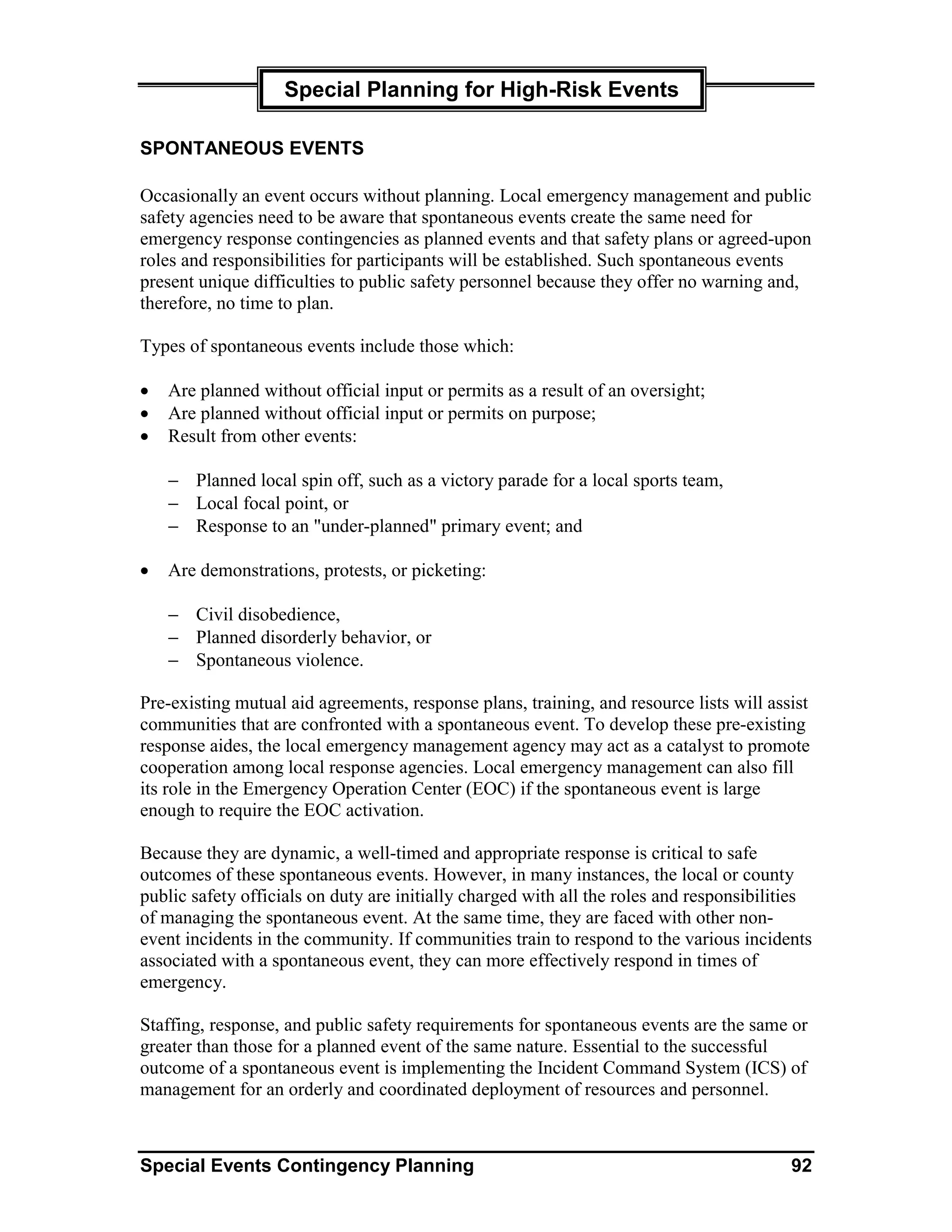 Special Planning for High-Risk Events

SPONTANEOUS EVENTS

Occasionally an event occurs without planning. Local emergency management and public
safety agencies need to be aware that spontaneous events create the same need for
emergency response contingencies as planned events and that safety plans or agreed-upon
roles and responsibilities for participants will be established. Such spontaneous events
present unique difficulties to public safety personnel because they offer no warning and,
therefore, no time to plan.

Types of spontaneous events include those which:

•   Are planned without official input or permits as a result of an oversight;
•   Are planned without official input or permits on purpose;
•   Result from other events:

    − Planned local spin off, such as a victory parade for a local sports team,
    − Local focal point, or
    − Response to an "under-planned" primary event; and

•   Are demonstrations, protests, or picketing:

    − Civil disobedience,
    − Planned disorderly behavior, or
    − Spontaneous violence.

Pre-existing mutual aid agreements, response plans, training, and resource lists will assist
communities that are confronted with a spontaneous event. To develop these pre-existing
response aides, the local emergency management agency may act as a catalyst to promote
cooperation among local response agencies. Local emergency management can also fill
its role in the Emergency Operation Center (EOC) if the spontaneous event is large
enough to require the EOC activation.

Because they are dynamic, a well-timed and appropriate response is critical to safe
outcomes of these spontaneous events. However, in many instances, the local or county
public safety officials on duty are initially charged with all the roles and responsibilities
of managing the spontaneous event. At the same time, they are faced with other non-
event incidents in the community. If communities train to respond to the various incidents
associated with a spontaneous event, they can more effectively respond in times of
emergency.

Staffing, response, and public safety requirements for spontaneous events are the same or
greater than those for a planned event of the same nature. Essential to the successful
outcome of a spontaneous event is implementing the Incident Command System (ICS) of
management for an orderly and coordinated deployment of resources and personnel.



Special Events Contingency Planning                                                       92
 