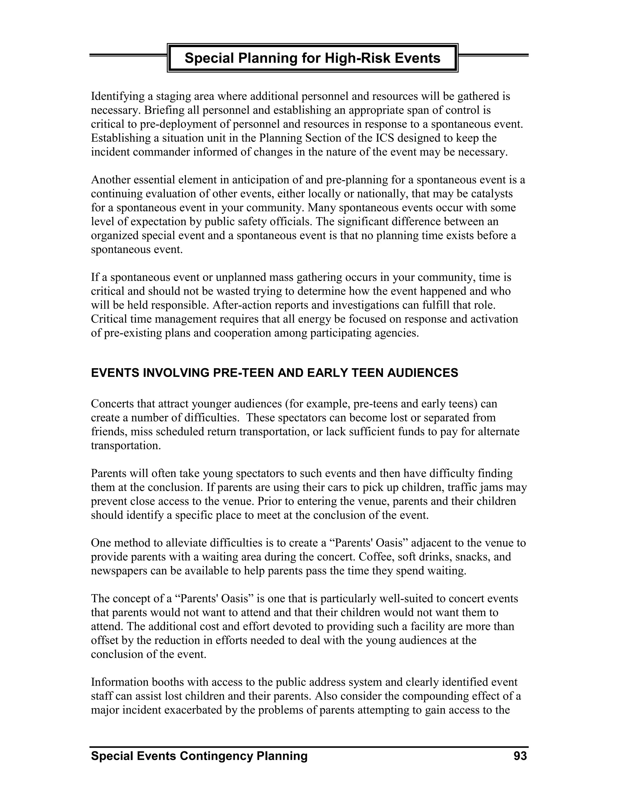 Special Planning for High-Risk Events

Identifying a staging area where additional personnel and resources will be gathered is
necessary. Briefing all personnel and establishing an appropriate span of control is
critical to pre-deployment of personnel and resources in response to a spontaneous event.
Establishing a situation unit in the Planning Section of the ICS designed to keep the
incident commander informed of changes in the nature of the event may be necessary.

Another essential element in anticipation of and pre-planning for a spontaneous event is a
continuing evaluation of other events, either locally or nationally, that may be catalysts
for a spontaneous event in your community. Many spontaneous events occur with some
level of expectation by public safety officials. The significant difference between an
organized special event and a spontaneous event is that no planning time exists before a
spontaneous event.

If a spontaneous event or unplanned mass gathering occurs in your community, time is
critical and should not be wasted trying to determine how the event happened and who
will be held responsible. After-action reports and investigations can fulfill that role.
Critical time management requires that all energy be focused on response and activation
of pre-existing plans and cooperation among participating agencies.


EVENTS INVOLVING PRE-TEEN AND EARLY TEEN AUDIENCES

Concerts that attract younger audiences (for example, pre-teens and early teens) can
create a number of difficulties. These spectators can become lost or separated from
friends, miss scheduled return transportation, or lack sufficient funds to pay for alternate
transportation.

Parents will often take young spectators to such events and then have difficulty finding
them at the conclusion. If parents are using their cars to pick up children, traffic jams may
prevent close access to the venue. Prior to entering the venue, parents and their children
should identify a specific place to meet at the conclusion of the event.

One method to alleviate difficulties is to create a “Parents' Oasis” adjacent to the venue to
provide parents with a waiting area during the concert. Coffee, soft drinks, snacks, and
newspapers can be available to help parents pass the time they spend waiting.

The concept of a “Parents' Oasis” is one that is particularly well-suited to concert events
that parents would not want to attend and that their children would not want them to
attend. The additional cost and effort devoted to providing such a facility are more than
offset by the reduction in efforts needed to deal with the young audiences at the
conclusion of the event.

Information booths with access to the public address system and clearly identified event
staff can assist lost children and their parents. Also consider the compounding effect of a
major incident exacerbated by the problems of parents attempting to gain access to the


Special Events Contingency Planning                                                       93
 