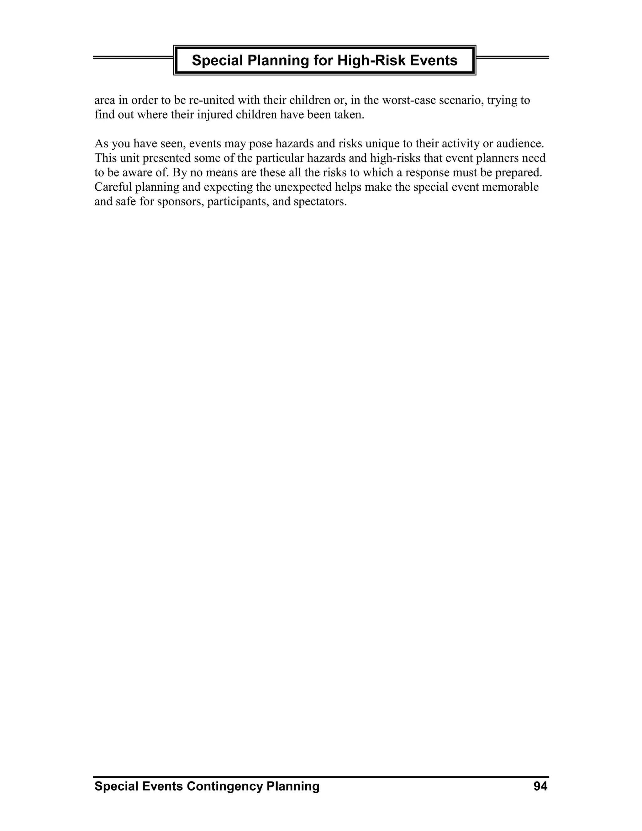Special Planning for High-Risk Events

area in order to be re-united with their children or, in the worst-case scenario, trying to
find out where their injured children have been taken.

As you have seen, events may pose hazards and risks unique to their activity or audience.
This unit presented some of the particular hazards and high-risks that event planners need
to be aware of. By no means are these all the risks to which a response must be prepared.
Careful planning and expecting the unexpected helps make the special event memorable
and safe for sponsors, participants, and spectators.




Special Events Contingency Planning                                                           94
 