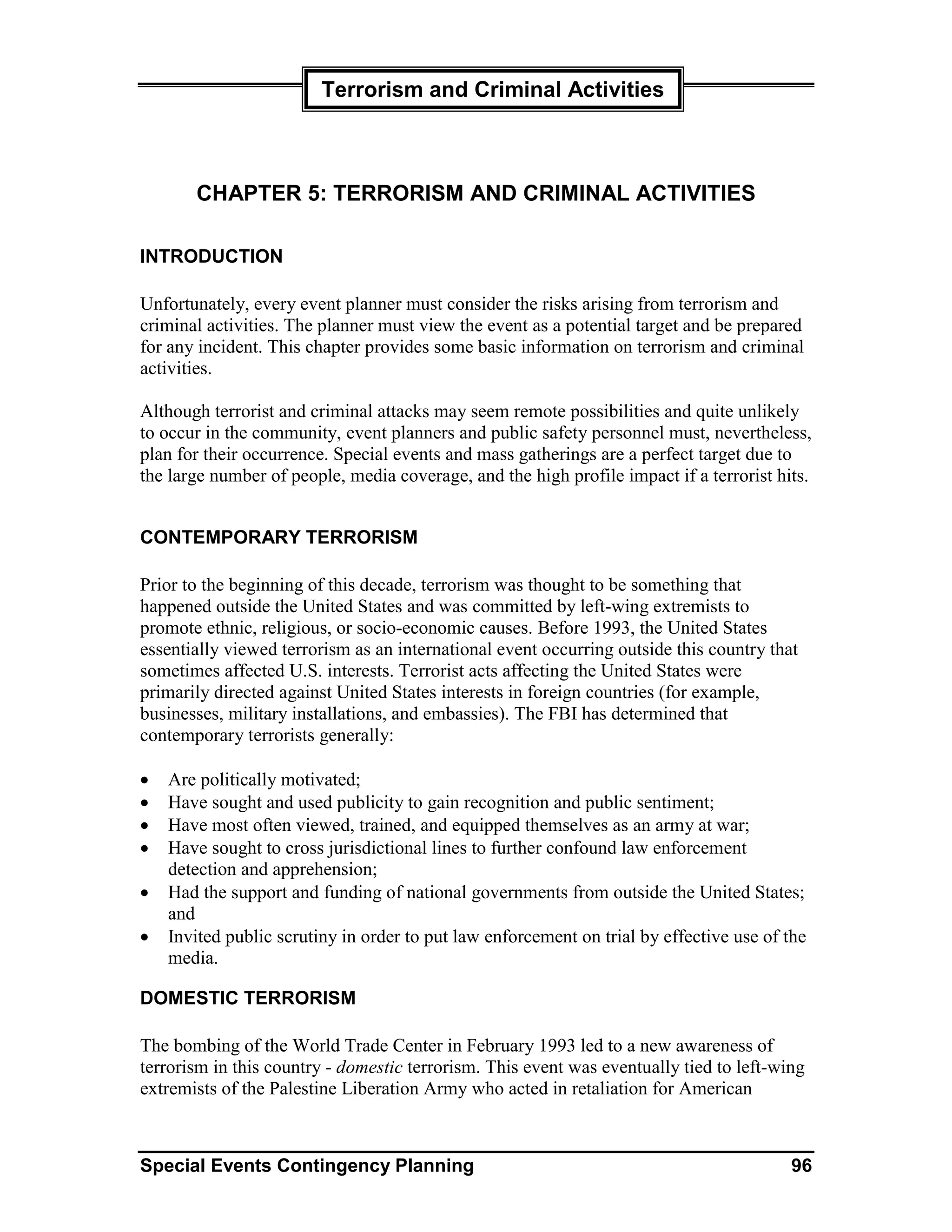Terrorism and Criminal Activities



       CHAPTER 5: TERRORISM AND CRIMINAL ACTIVITIES

INTRODUCTION

Unfortunately, every event planner must consider the risks arising from terrorism and
criminal activities. The planner must view the event as a potential target and be prepared
for any incident. This chapter provides some basic information on terrorism and criminal
activities.

Although terrorist and criminal attacks may seem remote possibilities and quite unlikely
to occur in the community, event planners and public safety personnel must, nevertheless,
plan for their occurrence. Special events and mass gatherings are a perfect target due to
the large number of people, media coverage, and the high profile impact if a terrorist hits.


CONTEMPORARY TERRORISM

Prior to the beginning of this decade, terrorism was thought to be something that
happened outside the United States and was committed by left-wing extremists to
promote ethnic, religious, or socio-economic causes. Before 1993, the United States
essentially viewed terrorism as an international event occurring outside this country that
sometimes affected U.S. interests. Terrorist acts affecting the United States were
primarily directed against United States interests in foreign countries (for example,
businesses, military installations, and embassies). The FBI has determined that
contemporary terrorists generally:

•   Are politically motivated;
•   Have sought and used publicity to gain recognition and public sentiment;
•   Have most often viewed, trained, and equipped themselves as an army at war;
•   Have sought to cross jurisdictional lines to further confound law enforcement
    detection and apprehension;
•   Had the support and funding of national governments from outside the United States;
    and
•   Invited public scrutiny in order to put law enforcement on trial by effective use of the
    media.

DOMESTIC TERRORISM

The bombing of the World Trade Center in February 1993 led to a new awareness of
terrorism in this country - domestic terrorism. This event was eventually tied to left-wing
extremists of the Palestine Liberation Army who acted in retaliation for American



Special Events Contingency Planning                                                      96
 
