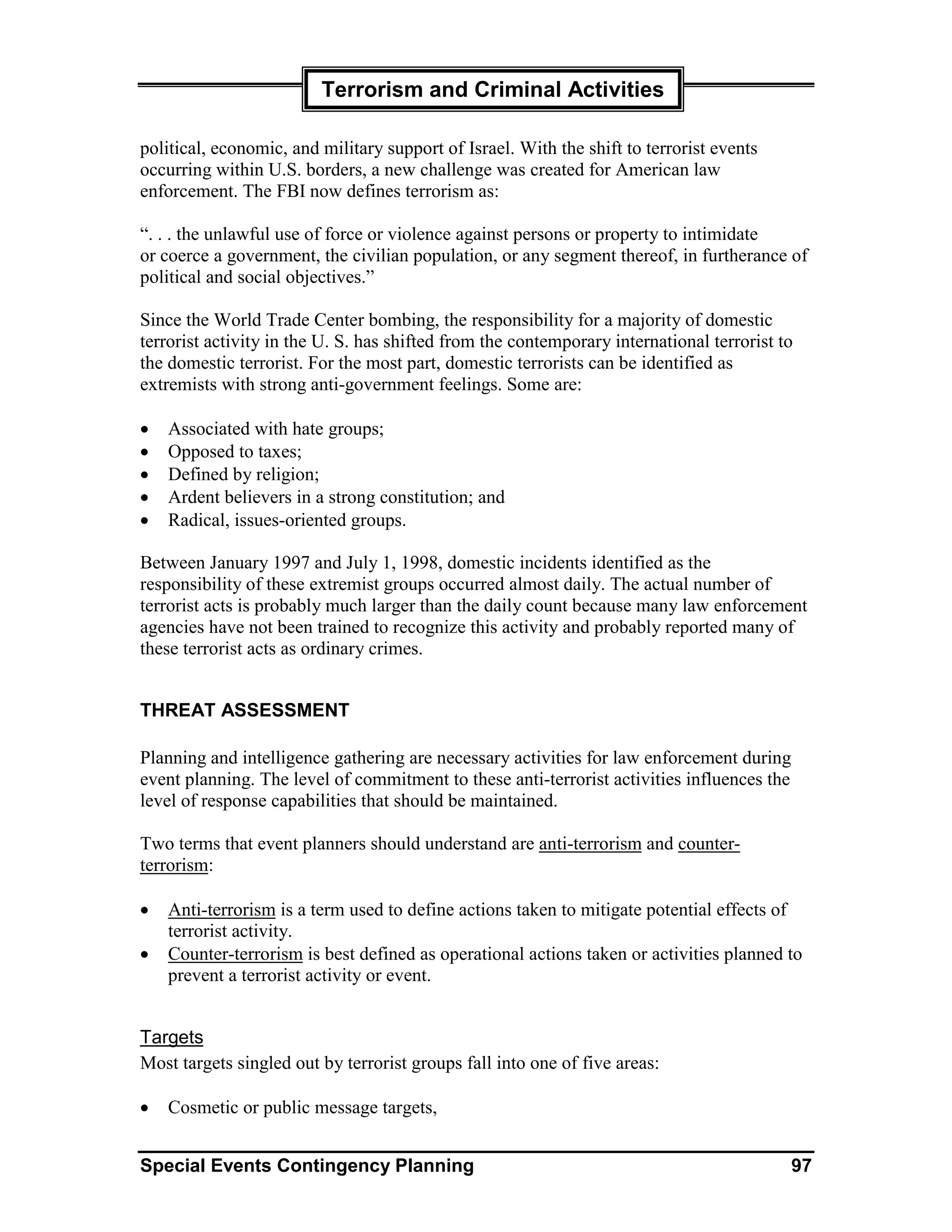 Terrorism and Criminal Activities

political, economic, and military support of Israel. With the shift to terrorist events
occurring within U.S. borders, a new challenge was created for American law
enforcement. The FBI now defines terrorism as:

“. . . the unlawful use of force or violence against persons or property to intimidate
or coerce a government, the civilian population, or any segment thereof, in furtherance of
political and social objectives.”

Since the World Trade Center bombing, the responsibility for a majority of domestic
terrorist activity in the U. S. has shifted from the contemporary international terrorist to
the domestic terrorist. For the most part, domestic terrorists can be identified as
extremists with strong anti-government feelings. Some are:

•   Associated with hate groups;
•   Opposed to taxes;
•   Defined by religion;
•   Ardent believers in a strong constitution; and
•   Radical, issues-oriented groups.

Between January 1997 and July 1, 1998, domestic incidents identified as the
responsibility of these extremist groups occurred almost daily. The actual number of
terrorist acts is probably much larger than the daily count because many law enforcement
agencies have not been trained to recognize this activity and probably reported many of
these terrorist acts as ordinary crimes.


THREAT ASSESSMENT

Planning and intelligence gathering are necessary activities for law enforcement during
event planning. The level of commitment to these anti-terrorist activities influences the
level of response capabilities that should be maintained.

Two terms that event planners should understand are anti-terrorism and counter-
terrorism:

•   Anti-terrorism is a term used to define actions taken to mitigate potential effects of
    terrorist activity.
•   Counter-terrorism is best defined as operational actions taken or activities planned to
    prevent a terrorist activity or event.


Targets
Most targets singled out by terrorist groups fall into one of five areas:

•   Cosmetic or public message targets,


Special Events Contingency Planning                                                         97
 