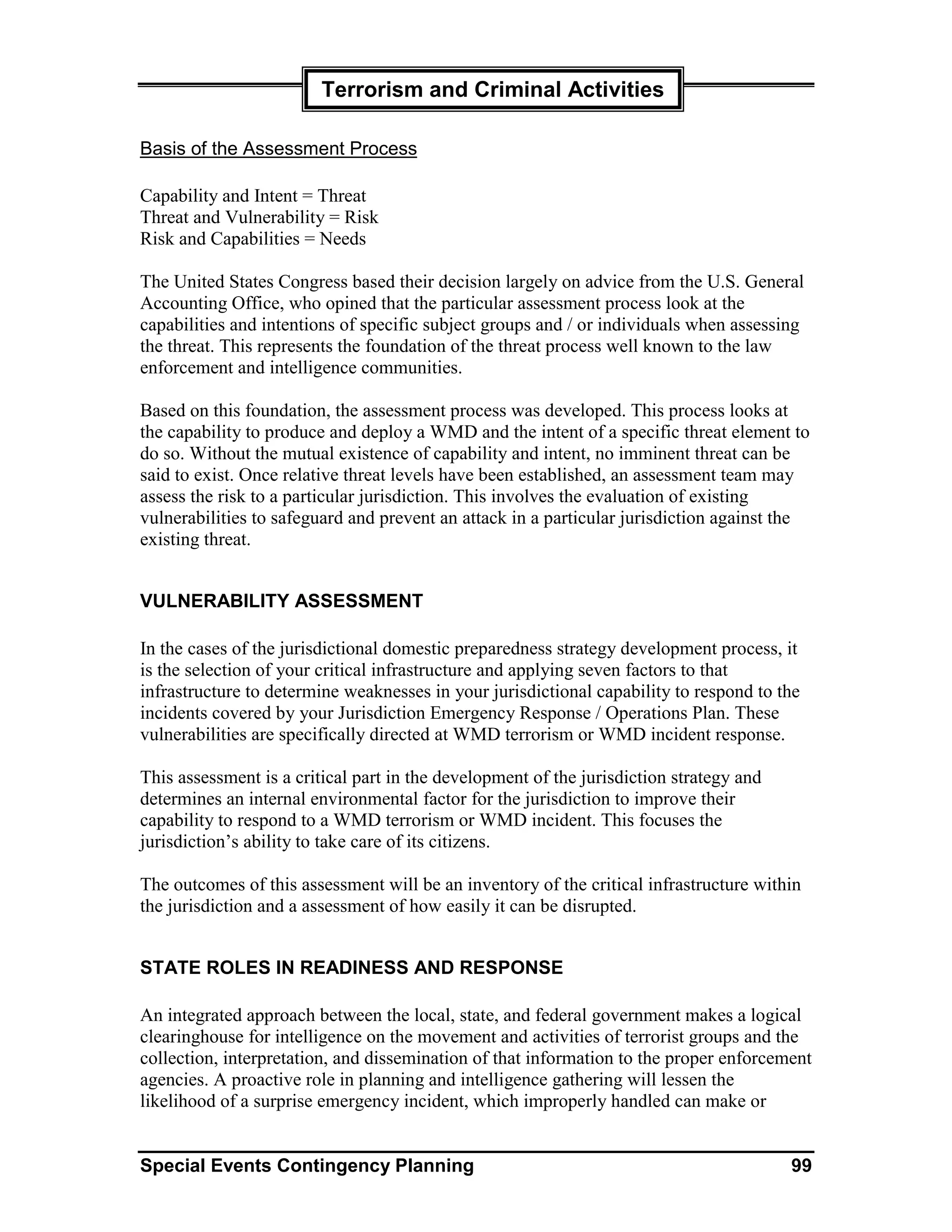 Terrorism and Criminal Activities

Basis of the Assessment Process

Capability and Intent = Threat
Threat and Vulnerability = Risk
Risk and Capabilities = Needs

The United States Congress based their decision largely on advice from the U.S. General
Accounting Office, who opined that the particular assessment process look at the
capabilities and intentions of specific subject groups and / or individuals when assessing
the threat. This represents the foundation of the threat process well known to the law
enforcement and intelligence communities.

Based on this foundation, the assessment process was developed. This process looks at
the capability to produce and deploy a WMD and the intent of a specific threat element to
do so. Without the mutual existence of capability and intent, no imminent threat can be
said to exist. Once relative threat levels have been established, an assessment team may
assess the risk to a particular jurisdiction. This involves the evaluation of existing
vulnerabilities to safeguard and prevent an attack in a particular jurisdiction against the
existing threat.


VULNERABILITY ASSESSMENT

In the cases of the jurisdictional domestic preparedness strategy development process, it
is the selection of your critical infrastructure and applying seven factors to that
infrastructure to determine weaknesses in your jurisdictional capability to respond to the
incidents covered by your Jurisdiction Emergency Response / Operations Plan. These
vulnerabilities are specifically directed at WMD terrorism or WMD incident response.

This assessment is a critical part in the development of the jurisdiction strategy and
determines an internal environmental factor for the jurisdiction to improve their
capability to respond to a WMD terrorism or WMD incident. This focuses the
jurisdiction’s ability to take care of its citizens.

The outcomes of this assessment will be an inventory of the critical infrastructure within
the jurisdiction and a assessment of how easily it can be disrupted.


STATE ROLES IN READINESS AND RESPONSE

An integrated approach between the local, state, and federal government makes a logical
clearinghouse for intelligence on the movement and activities of terrorist groups and the
collection, interpretation, and dissemination of that information to the proper enforcement
agencies. A proactive role in planning and intelligence gathering will lessen the
likelihood of a surprise emergency incident, which improperly handled can make or


Special Events Contingency Planning                                                      99
 